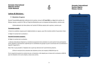 Amnesty International                                                                                                 Amnesty International
Algerian section                                                                                                      Section Algérie
Youth Network                                                                                                         Réseau Jeunes


Lettres & Décisions :
                                                                                                                      Projet de résolution d’urgence
     Résolution d’urgence

Durant l’assemblée générale ordinaire de la section, tenue le 27 mai 2011 au siège de la section, le
Réseau Jeunes a soumit à l’AG un Projet de Résolution qui se compose de deux points, comme suit :                        Considérant que la structure
                                                                                                                          démographique des membres de la
        1/Amendement du 4me alinéa de l’article N° 08 des statuts de la section, comme suit:
                                                                                                                          section est composée à 80% de jeunes,
                                                                                                                          parmi les quels une majorité d’étudiants.
Formulation actuelle :
                                                                                                                         Considérant que cette majorité
« Outre les conditions requises par la réglementation en vigueur, pour être membre actif de l’association il faut :       d’étudiants est issue d’une couche
                                                                                                                          sociale dont les revenus sont modestes.
4. Régler le montant de la cotisation ».
                                                                                                                         Considérant que la cotisation actuelle
Nouvelle formulation proposée :                                                                                           (fixée a 800 DA par an) a dissuadé les
                                                                                                                          jeunes du maintien de leur qualité de
4. Régler le montant de la cotisation,                                                                                    membre qui dépend de leur cotisation.

 Le Bureau Exécutif peut dispenser un membre du payement de la cotisation en contre partie d’une participation           Considérant qu’une analyse préliminaire

active régulière et permanente confirmée par le coordinateur du groupe ou par la commission de la coordination à          du membership dans une perspective
laquelle il appartient ».                                                                                                 comparative nous a permis de relever
                                                                                                                          qu’au cours d’exercices 2008
Mais l’AG n’a pas procédé à l’adoption de ce point par décision de l’unanimité des présents.                              initialement 40 jeunes n’ont pas pu

        2/Fixer le montant de la cotisation des étudiants et des sans emplois à 400,00 DA par an.                         renouveler le payement de leurs
                                                                                                                          cotisations, ce qui constitue une
Par la majorité écrasante du nombre de voix, la résolution a été adopté pour la baisse de la cotisation à 400 DA          décroissance qui s’inscrit à contre
pour les étudiants et les sans emplois, à deux voix contres.                                                              courant du mouvement.
                                                                                                                         Vu les réclamations exprimées par les
                                                                                                                          jeunes sur la dernière révision à la
                                                                                                                          hausse de la cotisation qu’ils considèrent
                                                                                                                          exagérée.
                                                                                9
                                                                                                                         Considérant que privé un jeune de
                                                                                                                          militer juste pour des considérations

                                                                                                                          financières revêt un caractère
 