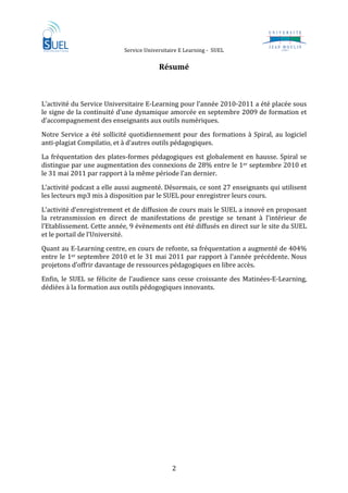                      Service Universitaire E Learning ‐  SUEL                             
 
                                             Résumé 

 
L’activité du Service Universitaire E‐Learning pour l’année 2010‐2011 a été placée sous 
le signe de la continuité d’une dynamique amorcée en septembre 2009 de formation et 
d’accompagnement des enseignants aux outils numériques.  
Notre  Service  a  été  sollicité  quotidiennement  pour  des  formations  à  Spiral,  au  logiciel 
anti‐plagiat Compilatio, et à d’autres outils pédagogiques. 
La  fréquentation  des  plates‐formes  pédagogiques  est  globalement  en  hausse.  Spiral  se 
distingue par une augmentation des connexions de 28% entre le 1er septembre 2010 et 
le 31 mai 2011 par rapport à la même période l’an dernier. 
L’activité podcast a elle aussi augmenté. Désormais, ce sont 27 enseignants qui utilisent 
les lecteurs mp3 mis à disposition par le SUEL pour enregistrer leurs cours.  

L’activité d’enregistrement et de diffusion de cours mais le SUEL a innové en proposant 
la  retransmission  en  direct  de  manifestations  de  prestige  se  tenant  à  l’intérieur  de 
l’Etablissement. Cette année, 9 évènements ont été diffusés en direct sur le site du SUEL 
et le portail de l’Université.  
Quant au E‐Learning centre, en cours de refonte, sa fréquentation a augmenté de 404% 
entre  le  1er  septembre  2010  et  le  31  mai  2011  par  rapport  à  l’année  précédente.  Nous 
projetons d’offrir davantage de ressources pédagogiques en libre accès.  
Enfin,  le  SUEL  se  félicite  de  l’audience  sans  cesse  croissante  des  Matinées‐E‐Learning, 
dédiées à la formation aux outils pédogogiques innovants.   

 

 
 
 
 

 
 
 

 
 

 


                                                  2 
 
