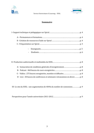                 Service Universitaire E Learning ‐  SUEL                     
 
 
                                         Sommaire 

                                                                                          

I‐ Support technique et pédagogique sur Spiral…………………………………………..……………p. 4 

         A – Permanences et formations……………………………………….…………………………….p. 4 
         B ‐ Création de ressources d’aide sur Spiral .………………………………...………………..p. 4 
         C ‐ Fréquentation sur Spiral………………………………………………….……………………… p. 5 

                      ‐   Enseignants………………………………………………………………...……..p. 5 
                      ‐   Etudiants…………..……………………………………………………………….p. 6 

 

II‐ Production audiovisuelle et multimédia du SUEL…………………………………………………p. 8 

         A‐ Instauration de conditions générales d’enregistrement……………………….……p. 8 
         B‐ Podcast : 460 heures de cours enregistrées…………………………….………………..p. 8 
         C‐ Vidéos : 275 heures enregistrées, montées et diffusées………………………..……p. 8 
         D‐ Live : 30 heures de conférences et séminaire retransmises en direct…….…. p. 8 

 

    III‐ Le site du SUEL : une augmentation de 404% du nombre de connexions…………….p. 9 

          

    Perspectives pour l’année universitaire 2011‐2012…………………………………...……………p. 9 

          

          
          
          

 

 


                                                3 
 