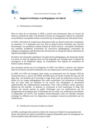                   Service Universitaire E Learning ‐  SUEL                               
 
    I­           Support technique et pédagogique sur Spiral 
     
         A. Permanences et formations  

 
Dans  le  cadre  de  ses  missions,  le  SUEL  a  assuré  une  permanence  dans  ses  locaux  du 
lundi au vendredi de 10h à 17h destinée à former les enseignants à Spiral et à répondre 
aux problèmes susceptibles d’êtres rencontrés par la manipulation de cette plate‐forme.  
Le SUEL a dû traiter de nombreuses demandes d’aide sur Spiral venant des enseignants, 
en  moyenne  2  à  3  demandes  par  jour  dont  la  plupart  furent  formulées  par  courrier 
électronique.  Les  problèmes  résolus  étaient  de  nature  diverse :  inscription  d’étudiants 
aux  modules,  problèmes  d’activation  de  ressources  pédagogiques,  association  de 
collègues enseignants, spécifications des formats pris en charge par Spiral, utilisation du 
logiciel anti‐plagiat Compilatio.  

En dehors des demandes spécifiques à la plate‐forme pédagogique, des demandes d’aide 
à  la  prise  en  main  de  logiciels  nous  ont  été  demandé,  par  exemple  pour  le  logiciel  de 
messagerie  et  de  téléphonie  Skype,  ou  l’installation  d’un  logiciel  de  traitement  de 
fichiers audios Audacity.  
Aux  questions  posées  par  les  enseignants,  le  SUEL  s’est  efforcé  a  donner  une  réponse 
dans les 24 heures suivant la demande avec une réponse par courriel ou par téléphone.  

Le  SUEL  et  la  FDV  ont  inauguré  cette  année,  en  partenariat  avec  les  équipes  TICE  de 
l’université Lyon 1, Lyon 2, de l’INSA, de l’ENS Lyon, de l’Ecole centrale de Lyon, de Vet 
Agro Sup,  les matinées du E‐Learning. Il s’agit d’une cycle de conférences suivies d’un 
atelier  sur  les  usages  pédagogiques  des  outils  numériques.  Cet  événement  se  déroule 
tous  les  deux  mois  en  moyenne  et  est  ouvert  aux  enseignants  et  personnels 
administratifs  des  établissements  partenaires.  Pour  cette  première  année,  plusieurs 
thèmes ont  été  abordés :  le  podcast,  le  screencast,  le  livre  numérique,  le  blog.  Des 
ateliers  ont  ensuite  permis  au  public  d’échanger  avec  les  conférenciers  sur  les 
changements de pratiques liées à l’utilisation de ces outils. Les conférences sont filmées 
et  disponibles  sur  EL‐TV.  Des  modules  d’auto‐formation  crées  sur  Moodle  viennent 
prolonger  la  réflexion  avec  les  diaporamas  et  quelques  ressources  présentées  par  les 
conférenciers. 
          
         B. Création de ressources d’aides sur Spiral  
             
Le SUEL a prolongé cette année la création de ressources d’aides à la manipulation de 
Spiral. Une dizaine de vidéos ont étoffé les supports disponibles pour les enseignants. Le 
service étoffera cette offre dans les mois à venir. 

 


                                                  4 
 