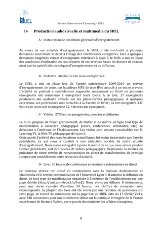                      Service Universitaire E Learning ‐  SUEL                               
 
    II­       Production audiovisuelle et multimédia du SUEL 
                
                A‐ Instauration de conditions générales d’enregistrement 
                    

Au  cours  de  ses  activités  d’enregistrement,  le  SUEL  a  été  confronté  à  plusieurs 
demandes  concernant  le  droit  à  l’image  des  intervenants  enregistrés.  Face  à  quelques 
demandes  exagérées  venant  d’enseignants  extérieurs  à  Lyon  3, le  SUEL  a  mis  en  place 
des conditions d’utilisation en contrepartie de ses services fixant les devoirs de chacun, 
ainsi que les spécificités techniques d’enregistrement et de diffusion.  
                 
                B‐ Podcasts : 460 heures de cours enregistrées 
                     
Le  SUEL  a  mis  en  place  lors  de  l’année  universitaire  2009‐2010  un  service 
d’enregistrement de cours par baladeurs MP3 de type IPod associé à un micro cravate.  
L’activité  de  podcast  a  sensiblement  augmenté,  notamment  en  Droit  où  plusieurs 
enseignants  ont  commencé  à  enregistrer  leurs  cours.  A  ce  jour,  27  enseignants 
produisent  des  podcasts  diffusés  sur  les  plates‐formes  pédagogiques.  A  quelques 
exceptions, ces professeurs sont rattachés à la Faculté de Droit ; ils ont enregistrés 337 
heures de cours soit en moyenne 12, 4 heures par enseignant.  
                     
                C‐ Vidéos : 275 heures enregistrées, montées et diffusées 
 
Le  SUEL  propose  de  filmer  gratuitement,  de  traiter  et  de  mettre  en  ligne  tout  type  de 
manifestation  à  caractère  pédagogique  (cours,  conférences,  séminaires,  etc.)  se 
déroulant  à  l’intérieur  de  l’établissement.  Les  vidéos  sont  ensuite  consultables  sur  E‐
Learning TV, la Web TV pédagogique de Lyon 3.  
Cette année, l’activité des manifestations scientifiques, fut moins importante que l’année 
précédente,  ce  qui  nous  a  conduit  à  une  réduction  notable  de  notre  activité 
d’enregistrement. Nous avons enregistré à peine la moitié de ce que nous avions produit 
l’année précédente, soit 275 heures de vidéos pédagogiques. Néanmoins, la montée en 
puissance  de  notre  service  de  retransmission  en  direct  de  manifestations  de  prestige 
compensent sensiblement notre réduction d’activité. 
 
                D‐ Live : 30 heures de conférences et séminaire retransmises en direct 
Ce  nouveau  service  est  utilisé  en  collaboration  avec  la  Division  Audiovisuelle  et 
Multimédia et le service communication de l’Université Lyon 3. Il autorise la diffusion en 
direct  de  tout  type  de  manifestation  organisée  à  l’intérieur  de  l’établissement  sur  une 
page  dédiée  (http://suel.univ‐lyon3.fr/live2).  Nous  avons  pu  diffuser  8  évènements, 
pour  une  durée  cumulée  d’environ  30  heures.  Les  chiffres  de  connexion  sont 
encourageants.  La  plupart  des  lives  ont  été  suivis  par  une  centaine  de  personnes  sur 
cette  page.  Le  record  de  connexions  sur  la  page  live  du  SUEL  date  du  17  février  2011, 
avec 340 connexions pour une conférence‐débat sur la politique étrangère de la France 
en présence de Bernard Valero, porte‐parole du ministère des affaires étrangères. 




                                                  8 
 