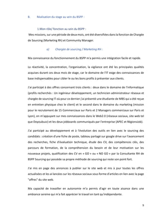 9
B. Réalisation du stage au sein du BSPP :
1.Mon rôle/ fonction au sein du BSPP :
Mes missions, sur une période de deux mois, ont été diversifiées dans la fonction de Chargée
de Sourcing (Marketing Rh) et Community Manager.
a) Chargée de sourcing / Marketing RH :
Ma connaissance du fonctionnement du BSPP m'a permis une intégration facile et rapide.
La réactivité, la concentration, l'organisation, la vigilance ont été les principales qualités
acquises durant ces deux mois de stage, car le domaine de l'IT exige des connaissances de
base indispensables pour cibler le ou les bons profils à présenter aux clients.
J'ai participé à des offres concernant trois clients : deux dans le domaine de l'informatique
(profils recherchés : Un ingénieur développement, un technicien administrateur réseaux et
chargée de sourcing IT où pour ce dernier j'ai présenté une étudiante de MBS qui a été reçue
en entretien physique chez le client) et le second dans le domaine du marketing (mission
pour le recrutement de 15 Commerciaux sur Paris et 2 Managers commerciaux sur Paris et
Lyon), en m'appuyant sur mes connaissances dans le Web2.0 (réseaux sociaux, site web tel
que Doyoubuzz) et les deux jobboards communiqués par l'entreprise (APEC et RégionsJob).
J'ai participé au développement et à l'évolution des outils en lien avec le sourcing des
candidats : création d'une fiche de poste, tableau partagé sur google drive sur l'avancement
des recherches, fiche d'évaluation technique, étude des CV, des compétences clés, des
parcours de formation, de la compréhension du besoin et de leur motivation sur les
nouveaux projets, qualification des CV en « GO » ou « NO GO » par la Consultante RH de
BSPP Sourcing qui possède sa propre méthode de sourcing qui reste son point fort.
J'ai mis en page des annonces à publier sur le site web et mis à jour toutes les offres
actualisées et les ai lancées sur les réseaux sociaux sous forme d'articles en lien avec la page
"offres" du site web.
Ma capacité de travailler en autonomie m’a permis d'agir en toute aisance dans une
ambiance sereine qui m'a fait apprécier le travail en tant qu'indépendante.
 