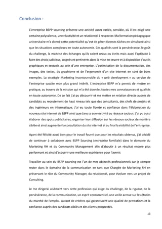 13
Conclusion :
L’entreprise BSPP sourcing présente une activité assez variée, sensible, où il est exigé une
certaine polyvalence, une réactivité et un relationnel à respecter. Ma formation pédagogique
universitaire m'a donné cette potentialité qu’est de gérer diverses tâches en simultané ainsi
que les situations complexes en toute autonomie. Ces qualités sont la persévérance, le goût
du challenge, la maitrise des échanges qu'ils soient oraux ou écrits mais aussi l’aptitude à
faire des choix judicieux, soignés et pertinents dans la mise en œuvre et à disposition d’outils
graphiques et textuels au sein d’une entreprise. L’optimisation de la documentation, des
images, des textes, du graphisme et de l’ergonomie d’un site internet en sont de bons
exemples. La stratégie Marketing incontournable du « web development » au service de
l’entreprise suscite mon plus grand intérêt. L’entreprise BSPP m’a permis de mettre en
pratique, au travers de la mission qui m’a été donnée, toutes mes connaissances et qualités
en toute autonomie. De ce fait j’ai pu découvrir et me mettre en relation directe auprès de
candidats au recrutement de haut niveau tels que des consultants, des chefs de projets et
des ingénieurs en informatique. J’ai eu toute liberté et confiance dans l’élaboration du
nouveau site internet de BSPP ainsi que dans sa connectivité au réseaux sociaux. J’ai pu aussi
élaborer des spots publicitaires, organiser leur diffusion sur les réseaux sociaux de manière
ciblée et ainsi augmenter la consultation du site internet et au final la visibilité de l’entreprise.
Ayant été félicité aussi bien pour le travail fourni que pour les résultats obtenus, j'ai décidé
de continuer à collaborer avec BSPP Sourcing (entreprise familiale) dans le domaine du
Marketing RH et du Community Management afin d'aboutir à un résultat encore plus
performant et ainsi d'acquérir une meilleure expérience pour l'avenir.
Travailler au sein du BSPP sourcing est l’un de mes objectifs professionnels car je compte
rester dans le domaine de la communication en tant que Chargée de Marketing RH en
préservant le rôle du Community Manager, du relationnel, pour évoluer vers un projet de
Consulting.
Je me dirigerai aisément vers cette profession qui exige du challenge, de la rigueur, de la
persévérance, de la communication, un esprit concurrentiel, une veille accrue sur les études
du marché de l'emploi. Autant de critères qui garantissent une qualité de prestations et la
confiance auprès des candidats ciblés et des clients prospectés.
 