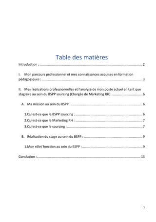 1
Table des matières
Introduction : .............................................................................................................2
I. Mon parcours professionnel et mes connaissances acquises en formation
pédagogiques :...........................................................................................................3
II. Mes réalisations professionnelles et l’analyse de mon poste actuel en tant que
stagiaire au sein du BSPP sourcing (Chargée de Marketing RH): ................................6
A. Ma mission au sein du BSPP :............................................................................6
1.Qu’est-ce que le BSPP sourcing :.......................................................................6
2.Qu’est-ce que le Marketing RH : .......................................................................7
3.Qu’est-ce que le sourcing :................................................................................7
B. Réalisation du stage au sein du BSPP : ..............................................................9
1.Mon rôle/ fonction au sein du BSPP :................................................................9
Conclusion :..............................................................................................................13
 
