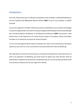 2
Introduction :
C’est avec enthousiasme que j’ai effectué ma deuxième année de Master 2 spécialité Marketing au
sein de la grande école Montpellier Business School (MBS) et que je vous présente ce rapport
d’activité.
Lors de mon stage de fin d’étude l’intérêt que je porte au Marketing et aux nouvelles technologies
m’a permis d’appréhender ma mission en tant que chargée de Marketing RH et Community Manager
dans l’entreprise Bureau de Sélection et de Placement de Personnel (BSPP) avec passion. Cette
dernière joue un rôle important sur le marché et peut occuper d’ici quelques années une position
de leader sur le marché de sourcing et de chasses de profils.
J’y ai vu une vraie opportunité de mettre en pratique mon savoir et mes connaissances techniques
acquises au cours de mon cursus universitaire et tout particulièrement celles du Marketing.
Nous aborderons en premier lieu mon parcours universitaire et professionnel, cheminement qui me
mena à me spécialiser en Marketing, puis quels furent les apports que cette dernière année de
spécialisation m’apporta tant du point de vu académique que de sa mise en pratique professionnelle
et du choix de l’entreprise lors de mon stage de fin d’étude.
 