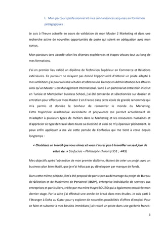 3
I. Mon parcours professionnel et mes connaissances acquises en formation
pédagogiques :
Je suis à l’heure actuelle en cours de validation de mon Master 2 Marketing et dans une
recherche active de nouvelles opportunités de poste qui soient en adéquation avec mon
cursus.
Mon parcours sera abordé selon les diverses expériences et étapes vécues tout au long de
mes formations.
J’ai en premier lieu validé un diplôme de Technicien Supérieur en Commerce et Relations
extérieures. Ce parcourt ne m'ayant pas donné l'opportunité d'obtenir un poste adapté à
mes ambitions j’ai poursuivi mes études et obtenu une Licence en Administration des affaires
ainsi qu’un Master 1 en Management International. Suite à un partenariat entre mon institut
en Tunisie et Montpellier Business School, j’ai été contactée et sélectionnée sur dossier et
entretien pour effectuer mon Master 2 en France dans cette école de grande renommée qui
m’a permis et donnée le bonheur de rencontrer le monde du Marketing.
Cette trajectoire académique ascendante et polyvalente me permet actuellement de
m’adapter à plusieurs types de métiers dans le Marketing et les ressources humaines et
d’apprécier ce type de travail dans toute sa diversité et ainsi de m’y épanouir pleinement. Je
peux enfin appliquer à ma vie cette pensée de Confucius qui me tient à cœur depuis
longtemps :
« Choisissez un travail que vous aimez et vous n'aurez pas à travailler un seul jour de
votre vie. » Confuciuis – Philosophe chinois (-551 ; -449)
Mes objectifs après l'obtention de mon premier diplôme, étaient de créer un projet avec un
business-plan bien établi, que je n'ai hélas pas pu développer par manque de fonds.
Dans cette même période, il m'a été proposé de participer au démarrage du projet de Bureau
de Sélection et de Placement de Personnel (BSPP), entreprise individuelle de services aux
entreprises et particuliers, créée par ma mère Hayet BOUZID qui a également encadrée mon
dernier stage. Par la suite j’ai effectué une année de break dans mes études. Je suis parti à
l’étranger à Doha au Qatar pour y explorer de nouvelles possibilités d’offres d’emploi. Pour
ce faire et subvenir à mes besoins immédiats j’ai trouvé un poste dans une garderie franco-
 