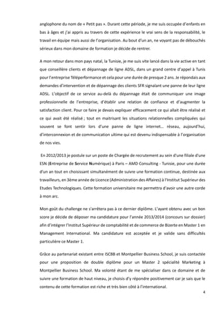 4
anglophone du nom de « Petit pas ». Durant cette période, je me suis occupée d’enfants en
bas à âges et j’ai appris au travers de cette expérience le vrai sens de la responsabilité, le
travail en équipe mais aussi de l’organisation. Au bout d’un an, ne voyant pas de débouchés
sérieux dans mon domaine de formation je décide de rentrer.
A mon retour dans mon pays natal, la Tunisie, je me suis vite lancé dans la vie active en tant
que conseillère clients et dépannage de ligne ADSL, dans un grand centre d’appel à Tunis
pour l’entreprise Téléperformance et cela pour une durée de presque 2 ans. Je répondais aux
demandes d’intervention et de dépannage des clients SFR signalant une panne de leur ligne
ADSL. L’objectif de ce service au-delà du dépannage était de communiquer une image
professionnelle de l’entreprise, d’établir une relation de confiance et d’augmenter la
satisfaction client. Pour ce faire je devais expliquer efficacement ce qui allait être réalisé et
ce qui avait été réalisé ; tout en maitrisant les situations relationnelles compliquées qui
souvent se font sentir lors d’une panne de ligne internet… réseau, aujourd’hui,
d’interconnexion et de communication ultime qui est devenu indispensable à l’organisation
de nos vies.
En 2012/2013 je postule sur un poste de Chargée de recrutement au sein d'une filiale d'une
ESN (Entreprise de Service Numérique) à Paris – AMD Consulting - Tunisie, pour une durée
d'un an tout en choisissant simultanément de suivre une formation continue, destinée aux
travailleurs, en 3ème année de Licence (Administration des Affaires) à l'Institut Supérieur des
Etudes Technologiques. Cette formation universitaire me permettra d'avoir une autre corde
à mon arc.
Mon goût du challenge ne s'arrêtera pas à ce dernier diplôme. L’ayant obtenu avec un bon
score je décide de déposer ma candidature pour l’année 2013/2014 (concours sur dossier)
afin d’intégrer l’Institut Supérieur de comptabilité et de commerce de Bizerte en Master 1 en
Management International. Ma candidature est acceptée et je valide sans difficultés
particulière ce Master 1.
Grâce au partenariat existant entre ISCBB et Montpellier Business School, je suis contactée
pour une proposition de double diplôme pour un Master 2 spécialité Marketing à
Montpellier Business School. Ma volonté étant de me spécialiser dans ce domaine et de
suivre une formation de haut niveau, je choisis d’y répondre positivement car je sais que le
contenu de cette formation est riche et très bien côté à l’international.
 