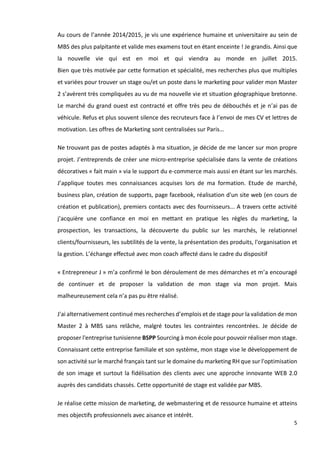 5
Au cours de l’année 2014/2015, je vis une expérience humaine et universitaire au sein de
MBS des plus palpitante et valide mes examens tout en étant enceinte ! Je grandis. Ainsi que
la nouvelle vie qui est en moi et qui viendra au monde en juillet 2015.
Bien que très motivée par cette formation et spécialité, mes recherches plus que multiples
et variées pour trouver un stage ou/et un poste dans le marketing pour valider mon Master
2 s’avèrent très compliquées au vu de ma nouvelle vie et situation géographique bretonne.
Le marché du grand ouest est contracté et offre très peu de débouchés et je n’ai pas de
véhicule. Refus et plus souvent silence des recruteurs face à l’envoi de mes CV et lettres de
motivation. Les offres de Marketing sont centralisées sur Paris…
Ne trouvant pas de postes adaptés à ma situation, je décide de me lancer sur mon propre
projet. J’entreprends de créer une micro-entreprise spécialisée dans la vente de créations
décoratives « fait main » via le support du e-commerce mais aussi en étant sur les marchés.
J’applique toutes mes connaissances acquises lors de ma formation. Etude de marché,
business plan, création de supports, page facebook, réalisation d'un site web (en cours de
création et publication), premiers contacts avec des fournisseurs... A travers cette activité
j’acquière une confiance en moi en mettant en pratique les règles du marketing, la
prospection, les transactions, la découverte du public sur les marchés, le relationnel
clients/fournisseurs, les subtilités de la vente, la présentation des produits, l'organisation et
la gestion. L’échange effectué avec mon coach affecté dans le cadre du dispositif
« Entrepreneur J » m’a confirmé le bon déroulement de mes démarches et m’a encouragé
de continuer et de proposer la validation de mon stage via mon projet. Mais
malheureusement cela n’a pas pu être réalisé.
J'ai alternativement continué mes recherches d’emplois et de stage pour la validation de mon
Master 2 à MBS sans relâche, malgré toutes les contraintes rencontrées. Je décide de
proposer l'entreprise tunisienne BSPP Sourcing à mon école pour pouvoir réaliser mon stage.
Connaissant cette entreprise familiale et son système, mon stage vise le développement de
son activité sur le marché français tant sur le domaine du marketing RH que sur l'optimisation
de son image et surtout la fidélisation des clients avec une approche innovante WEB 2.0
auprès des candidats chassés. Cette opportunité de stage est validée par MBS.
Je réalise cette mission de marketing, de webmastering et de ressource humaine et atteins
mes objectifs professionnels avec aisance et intérêt.
 