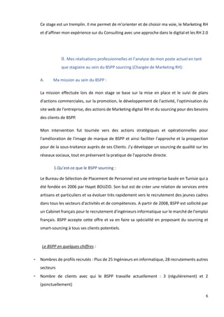 6
Ce stage est un tremplin. Il me permet de m'orienter et de choisir ma voie, le Marketing RH
et d’affiner mon expérience sur du Consulting avec une approche dans le digital et les RH 2.0
II. Mes réalisations professionnelles et l’analyse de mon poste actuel en tant
que stagiaire au sein du BSPP sourcing (Chargée de Marketing RH):
A. Ma mission au sein du BSPP :
La mission effectuée lors de mon stage se base sur la mise en place et le suivi de plans
d'actions commerciales, sur la promotion, le développement de l'activité, l'optimisation du
site web de l'entreprise, des actions de Marketing digital RH et du sourcing pour des besoins
des clients de BSPP.
Mon intervention fut tournée vers des actions stratégiques et opérationnelles pour
l'amélioration de l'image de marque de BSPP et ainsi faciliter l'approche et la prospection
pour de la sous-traitance auprès de ses Clients. J’y développe un sourcing de qualité sur les
réseaux sociaux, tout en préservant la pratique de l'approche directe.
1.Qu’est-ce que le BSPP sourcing :
Le Bureau de Sélection de Placement de Personnel est une entreprise basée en Tunisie qui a
été fondée en 2006 par Hayet BOUZID. Son but est de créer une relation de services entre
artisans et particuliers et va évoluer très rapidement vers le recrutement des jeunes cadres
dans tous les secteurs d'activités et de compétences. A partir de 2008, BSPP est sollicité par
un Cabinet français pour le recrutement d'ingénieurs informatique sur le marché de l'emploi
français. BSPP accepte cette offre et va en faire sa spécialité en proposant du sourcing et
smart-sourcing à tous ses clients potentiels.
Le BSPP en quelques chiffres :
- Nombres de profils recrutés : Plus de 25 Ingénieurs en informatique, 28 recrutements autres
secteurs
- Nombre de clients avec qui le BSPP travaille actuellement : 3 (régulièrement) et 2
(ponctuellement)
 