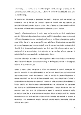 8
externalisée, .... Le Sourcing et le Smart Sourcing tendent à décharger les entreprises des
contraintes en amont des recrutements, … ». Extrait de l'article de Hayet BOUZID - Dirigeante
de Bspp Sourcing).
Le sourcing ou autrement dit « repérage de talents » exige un profil de chasseur, de
commercial, afin de trouver ces candidats spécifiques, visibles dans les jobboards, les
réseaux ou de débusquer ces candidats cachés, rares sur le marché, ou encore en poste pour
leur proposer de meilleures opportunités chez des clients Grands Comptes.
Toutes les offres de missions ou de postes reçus par l'entreprise sont de la sous-traitance
avec des Cabinets de Conseils en Informatique, ou E.S.N, et des Cabinets de recrutement.
BSPP ne traite pas directement avec les clients finaux ou les Editeurs. Au cours de ses deux
mois, j’ai été chargé de sourcer des profils assez spécifiques. Cela implique une capacité à
gérer une charge de travail importante, de la persévérance sur le choix des candidats, de la
ténacité, de la rigueur, de la patience ainsi que de la réactivité : répondre vite et bien. Le
relationnel et la communication écrite et orale sont primordiaux afin de préserver la
notoriété de l'entreprise auprès des candidats et des clients.
Les clients se tournent souvent sur un choix de partenariat dans le cadre de leur recrutement
afin d'évoluer vers d'autres activités de marketing, de staffing (recrutement) de leurs équipes
internes, de leurs réunions, etc...
Durant ce stage, j’ai pu augmenter et affiner mes capacités et qualités en gestion des
relations humaines car dans ce métier elles en sont le cœur, le centre, via l'approche direct.
Les outils et qualités utilisés sont basés sur l'envoi de courriels, le contact téléphonique, la
gestion des mises en relations et des échanges directs entre deux interlocuteurs, la
compréhension du besoin, la motivation sur l'offre. Il est à préciser que les candidats sourcés
dans la majorité des besoins de BSPP sont des Ingénieurs en informatique très spécialisés.
Leur maitrise va du développement au pilotage de projets. Ce sont des experts dans leur
domaine, ayant tous types de compétences IT (Maîtrise d'ouvrage, Maîtrise d'œuvre,
architecture, Direction de projet, Consulting, spécialité dans le développement web, logiciel,
dans l'infrastructure, la production, le système informatique, les réseaux, la sécurité, le
décisionnel, ...) et issus de tous secteurs d'activités (Banque, Finance, Assurance, Télécoms,
Industrie, Agriculture).
 