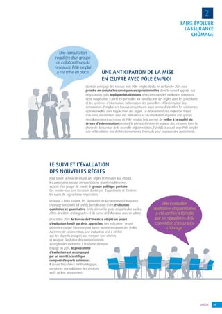 19UNÉDIC
FAIRE ÉVOLUER
L’ASSURANCE
CHÔMAGE
2
L’Unédic a engagé des travaux avec Pôle emploi dès la fin de l’année 2013 pour
prendre en compte les conséquences opérationnelles dans le conseil apporté aux
négociateurs, puis appliquer les décisions négociées dans les meilleures conditions.
Cette coopération a porté en particulier sur la traduction des règles dans les procédures
et les systèmes d’information, la formation des conseillers et l’information des
demandeurs d’emploi. Les travaux conjoints ont aussi permis d’identifier les contraintes
opérationnelles dans l’application des règles. Le déploiement des règles fait l’objet
d’un suivi, notamment avec des indicateurs et la consultation régulière d’un groupe
de collaborateurs du réseau de Pôle emploi. Cela permet de veiller à la qualité du
service d’indemnisation pendant la période d’entrée en vigueur des mesures. Dans la
phase de démarrage de la nouvelle réglementation, l’Unédic a assuré avec Pôle emploi
une veille relative aux dysfonctionnements éventuels pour proposer des ajustements.
UNE ANTICIPATION DE LA MISE
EN ŒUVRE AVEC PÔLE EMPLOI
LE SUIVI ET L’ÉVALUATION
DES NOUVELLES RÈGLES
Pour suivre la mise en œuvre des règles et mesurer leur impact,
les partenaires sociaux prévoient de se réunir régulièrement
au sein d’un groupe de travail, le groupe politique paritaire.
Ces rendez-vous sont l’occasion d’anticiper, d’approfondir et d’arbitrer
les sujets de la prochaine négociation.
En appui à leurs travaux, les signataires de la convention d’assurance
chômage ont confié à l’Unédic la réalisation d’une évaluation
qualitative et quantitative. Cette démarche porte en particulier sur les
effets des droits rechargeables et du cumul de l’allocation avec un salaire.
En octobre 2014, le Bureau de l’Unédic a adopté un projet
d’évaluation fondé sur deux approches. Des indicateurs seront
présentés chaque trimestre pour suivre la mise en œuvre des règles.
Au terme de la convention, une évaluation vise à vérifier
que les objectifs assignés aux mesures sont atteints
et analyser l’évolution des comportements
au regard des incitations à la reprise d’emploi.
Engagé en 2015, le programme
d’évaluation est accompagné
par un comité scientifique
composé d’experts extérieurs.
Il assure l’assistance méthodologique,
un suivi et une validation des résultats
au fil de leur avancement.
Une consultation
régulière d’un groupe
de collaborateurs du
réseau de Pôle emploi
a été mise en place.
Une évaluation
qualitative et quantitative
a été conﬁée à l’Unédic
par les signataires de la
convention d’assurance
chômage.
 
