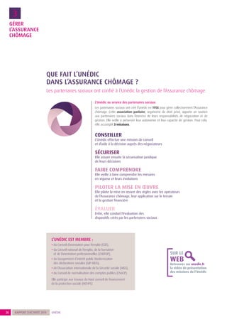 GÉRER
L’ASSURANCE
CHÔMAGE
3
26 UNÉDICRAPPORT D’ACTIVITÉ 2014
Retrouvez sur unedic.fr
la vidéo de présentation
des missions de l’Unédic
SUR LE
WEB
L’UNÉDIC EST MEMBRE :
• du Conseil d’orientation pour l’emploi (COE),
• du Conseil national de l’emploi, de la formation
et de l’orientation professionnelles (CNEFOP),
• du Groupement d’intérêt public Modernisation
des déclarations sociales (GIP-MDS),
• de l’Association internationale de la Sécurité sociale (AISS),
• du Conseil de normalisation des comptes publics (CNoCP).
Elle participe aux travaux du Haut conseil de financement
de la protection sociale (HCFiPS)
Les partenaires sociaux ont confié à l’Unédic la gestion de l’Assurance chômage.
QUE FAIT L’UNÉDIC
DANS L’ASSURANCE CHÔMAGE ?
L’Unédic au service des partenaires sociaux
Les partenaires sociaux ont créé l’Unédic en 1958 pour gérer collectivement l’Assurance
chômage. Cette association paritaire, organisme de droit privé, apporte un soutien
aux partenaires sociaux dans l’exercice de leurs responsabilités de négociation et de
gestion. Elle veille à préserver leur autonomie et leur capacité de gestion. Pour cela,
elle accomplit 5 missions.
CONSEILLER
L’Unédic effectue une mission de conseil
et d’aide à la décision auprès des négociateurs
SÉCURISER
Elle assure ensuite la sécurisation juridique
de leurs décisions
FAIRE COMPRENDRE
Elle veille à faire comprendre les mesures
en vigueur et leurs évolutions
PILOTER LA MISE EN ŒUVRE
Elle pilote la mise en œuvre des règles avec les opérateurs
de l’Assurance chômage, leur application sur le terrain
et la gestion financière
ÉVALUER
Enfin, elle conduit l’évaluation des
dispositifs créés par les partenaires sociaux
 