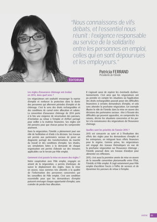 UNÉDIC 03
Patricia FERRAND
Présidente de l’Unédic
“Nous connaissons de vifs
débats, et l’essentiel nous
réunit : l’exigence responsable
au service de la solidarité
entre les personnes en emploi,
celles qui en sont dépourvues
et les employeurs.”
Les règles d’assurance chômage ont évolué
en 2014, dans quel sens ?
Les négociateurs ont souhaité encourager la reprise
d’emploi et renforcer la protection dans la durée
des personnes qui alternent périodes d’emploi et de
chômage. C’est le sens des droits rechargeables et
des conditions de cumul entre allocation et salaire.
La convention d’assurance chômage de 2014 porte
à la fois une exigence de sécurisation des parcours,
d’incitation au retour à l’emploi et d’effort partagé
pour veiller à la maîtrise financière. Ses règles ont
été pensées pour que chacun puisse les comprendre
aisément.
Dans la négociation, l’Unédic a pleinement joué son
rôle de facilitation et d’aide à la décision. Ses travaux
ont permis aux partenaires sociaux de poser un
diagnostic partagé des transformations du marché
du travail et des conditions d’emploi. Ses études,
ses simulations faites à la demande de chaque
organisation ont permis d’aboutir sur des mesures
applicables sur le terrain par Pôle emploi.
Comment s’est passée la mise en œuvre des règles ?
Notre coopération avec Pôle emploi, engagée en
amont de la négociation, a permis d’anticiper, de
suivre le déploiement des règles. Dans la mise
en œuvre, nous sommes très attentifs à la qualité
de l’information des personnes concernées par
les conseillers de Pôle emploi. C’est une condition
essentielle pour que les demandeurs d’emploi
puissent envisager chaque opportunité d’emploi, sans
craindre de perdre leur allocation.
Il s’agissait aussi de repérer les éventuels dysfonc-
tionnements. C’est ainsi que les négociateurs ont
pu prendre en compte les situations où l’application
des droits rechargeables pouvait poser des difficultés
financières à certains demandeurs d’emploi, et cela
sans attendre la prochaine négociation. Cet exemple
illustre le rôle de l’Unédic dans la mise en œuvre des
décisions des partenaires sociaux : être à l’écoute des
difficultés qui peuvent apparaître, en comprendre les
raisons, décrire les situations concernées et les por-
ter à la connaissance des négociateurs de l’Assurance
chômage.
Quelles sont les priorités de l’année 2015 ?
2015 est consacrée au suivi et à l’évaluation des
effets des règles pour les demandeurs d’emploi et
les entreprises, en intégrant leurs effets financiers
pour le régime. Comme prévu, les négociateurs
ont engagé des travaux thématiques en vue de
la prochaine négociation sur l’Assurance chômage  ;
l’Unédic poursuit donc ses travaux d’analyse pour
alimenter ces réflexions.
2015, c’est aussi la première année de mise en œuvre
de la nouvelle convention pluriannuelle entre l’État,
l’Unédic et Pôle emploi. Il s’agit notamment pour Pôle
emploi d’accélérer l’accès à l’offre de services et de
dynamiser les parcours de retour à l’emploi.
ÉDITORIAL
 