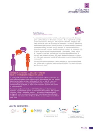 2929
2
L’UNÉDIC A PARTICIPÉ À LA CRÉATION DU FONDS
POUR LE FINANCEMENT DU DIALOGUE SOCIAL
Le Fonds pour le financement du dialogue social organise la collecte et l’attribution des
financements destinés aux organisations de salariés et d’employeurs pour leurs missions
d’intérêt général, selon des règles définies par la loi. Créé par la loi du 5 mars 2014,
le Fonds est géré par une association paritaire, l’Association de gestion du fonds
paritaire national (AGFPN). Elle est dirigée par les partenaires sociaux au plan national
et interprofessionnel.
Pour installer rapidement le Fonds, en 2015 l’AGFPN a fait appel à l’Unédic pour son
expérience du paritarisme de gestion, des relations avec des opérateurs et de la gestion
comptable. L’Unédic a apporté son assistance à l’AGFPN pour créer les fondements
juridiques du Fonds, son cadre de fonctionnement, assurer les premières collectes de
contributions et de la subvention de l’État, et effectuer les premiers paiements attribués
par le Fonds.
2
Lucie Foucaud,
Responsable du projet DSN à l’Unédic
“La Déclaration sociale nominative consiste pour l’employeur en une seule déclaration
qui se substitue à toutes les déclarations adressées à chaque organisme de protection
sociale. Pour l’Assurance chômage, la DSN remplacera l’attestation d’employeur et le
relevé mensuel de contrat de mission pour les intérimaires. C’est aussi un flux mensuel
d’informations pour l’Assurance chômage sur toutes les rémunérations des demandeurs
d’emploi qui cumulent un emploi avec une allocation. Du côté du recouvrement, la
déclaration universelle commune simplifiée (DUCS) est remplacée par la procédure DSN.
	La phase de généralisation à tous les employeurs s’ouvre entre le 1er
juillet 2016 et
le 1er
janvier 2017, sauf pour le secteur public et les employeurs d’intermittents du
spectacle. Mon rôle est de m’assurer de la qualité des données transmises à l’Unédic
et à Pôle emploi pour pouvoir procéder à l’indemnisation et mettre en œuvre les droits
rechargeables.
	Cela nécessite notamment d’intégrer à la DSN la totalité des contrats de travail quelle
que soit leur durée et ainsi éviter aux employeurs le maintien d’une double procédure
pour les contrats courts. “
L’Unédic est membre :
de l’Association internationale
de la Sécurité sociale (AISS)
Elle participe aux travaux du Haut
conseil de financement
de la protection sociale (HCFiPS)
Témoignage
L’UNÉDIC PILOTE
L’ASSURANCE CHÔMAGE
 