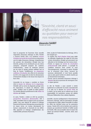 303
Alexandre SAUBOT
Président de l’Unédic
“Sincérité, clarté et souci
d’efficacité nous animent
au quotidien pour exercer
nos responsabilités.”
Dans la perspective de l’ouverture d’une nouvelle
négociation d’assurance chômage en 2016, l’Unédic
a consacré l’année 2015 à de nombreux travaux
d’analyse du marché du travail et de ses interactions
avec les règles d’assurance chômage. Compréhension
des parcours des demandeurs d’emploi dans leur
diversité, pratique de la réembauche par une même
entreprise, comparatif européen des systèmes
d’indemnisation… autant de matériaux précieux
qui ont nourri le groupe paritaire politique tout au
long de l’année. Parallèlement, un programme
ambitieux d’évaluation des effets de la convention
de 2014 a été engagé afin de doter les décisionnaires
d’instruments d’analyse et de mesure des impacts de
leurs choix.
L’ensemble de ces travaux a constitué en février
2016 le dossier de référence de la négociation.
Véritable outil au service du diagnostic partagé entre
les négociateurs, le dossier de référence, rendu
public, améliore aussi la qualité du débat général.
Ces activités illustrent parfaitement le rôle d’aide à la
décision de l’Unédic.
En outre, l’Unédic a réalisé en 2015 les premières
perspectives financières pluriannuelles 2015 à
2018, rassemblées dans un rapport remis aux pouvoirs
publics. Avec pour objectif de renforcer le pilotage
financierdel’Assurancechômagedansuneperspective
de moyen terme, ces travaux décomposent les
facteurs conjoncturels et structurels de son déficit.
Elles apportent un éclairage complémentaire des
traditionnelles prévisions financières.
Enfin, au plan de l’indemnisation du chômage, 2015 a
été marquée par :
• la création d’un droit d’option élargi pour régler
les difficultés d’application des règles de 2014 pour
certains demandeurs d’emploi qui percevaient une
allocation en fort décalage avec leur revenu récent.
• l’entrée en vigueur du Contrat de sécurisation
professionnelle (CSP) réformé : il assouplit les
conditions d’exercice d’une activité en cours
d’accompagnement, encourage la reprise d’emploi
par le versement d’une prime, raccourcit les
processus administratifs et rend l’accès possible
pour un plus grand nombre de salariés touchés par
un licenciement économique.
• l’accord pour la convention d’assurance chômage à
Mayotte qui acte un processus de convergence avec
le régime général.
Le rôle de l’Unédic a aussi consisté à mettre
rapidement en conformité nos textes conventionnels
à la suite de la décision du Conseil d’État du
5 octobre. Sur les points qui ne relèvent pas de leur
responsabilité, les partenaires sociaux ont sollicité
l’État pour l’élaboration d’une solution législative.
Conseiller, sécuriser juridiquement et financièrement
l’Assurance chômage, aider les demandeurs d’emploi
à comprendre les règles, piloter l’ensemble et évaluer
les effets des décisions prises par les partenaires
sociaux : l’année 2015 a mis en lumière avec acuité les
missions qui caractérisent l’activité et l’utilité sociale
de l’Unédic. Elles sont accomplies dans le respect des
valeurs qui animent l’Unédic : sincérité, clarté, souci
d’efficacité.
ÉDITORIAL ÉDITORIAL
 