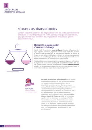 34 RAPPORT D’ACTIVITÉ 201534 RAPPORT D’ACTIVITÉ 2015
22
L’Unédic traduit les décisions des négociateurs dans des textes conventionnels.
Elle assure la sécurité juridique des textes signés par les partenaires sociaux,
pour garantir la bonne exécution des règles et des décisions de gestion
des administrateurs.
SÉCURISER LES RÈGLES NÉGOCIÉES
Élaborer la réglementation
d’assurance chômage
L’Unédic établit l’ensemble des textes juridiques nécessaires à l’application des
règles négociées : conventions, règlements, annexes, accords d’application, circulaires
et avenants. Pour être applicables, ils font l’objet d’un agrément du ministre de
l’emploi. Au cours de l’année 2015, plusieurs décisions des partenaires sociaux ont été
transcrites : les nouvelles règles du Contrat de sécurisation professionnelle pour les
licenciés économiques et les conditions d’accès au droit d’option.
Par ailleurs, les partenaires sociaux ont pris en compte les conséquences de l’annulation
de l’agrément de la convention de 2014 par le Conseil d’État en octobre 2015. Pour
cela, l’Unédic a analysé la décision du Conseil d’État et établi les solutions juridiques
possibles. Ces scénarios ont permis aux négociateurs de mettre la réglementation en
conformité avec la loi pour ce qui relevait de leurs compétences.
Lara Muller,
Directrice adjointe
des études et analyses
“Le Contrat de sécurisation professionnelle pour les licenciés
économiques est cofinancé par l’État et l’Assurance chômage.
Ses modalités de financement sont définies dans un
ensemble de conventions qui lient l’État, les partenaires
sociaux, l’Unédic et Pôle emploi. Elles permettent par exemple
de sécuriser les engagements des parties pour financer
l’accompagnement et les allocations des salariés ayant entre 1
et 2 ans d’ancienneté. Pour discuter des modalités de
financement avec les différentes parties, nous avons chiffré
l’impact financier de l’accord sur le CSP, qui prévoyait un
équilibre entre les dépenses et les recettes pour l’Unédic.
Nos simulations ont permis d’estimer notamment la prime
de reclassement, le niveau des contributions spécifiques
payées par les employeurs, d’évaluer le coût du versement
de l’allocation de sécurisation professionnelle pour les salariés
entre 1 et 2 ans d’ancienneté, une information clé pour
ces discussions.”
Témoignage
L’UNÉDIC PILOTE
L’ASSURANCE CHÔMAGE
 