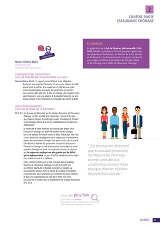 3939
22
POURQUOI FAIRE UN RAPPORT
SUR LES PERSPECTIVES FINANCIÈRES À 3 ANS ?
Marie-Hélène Muhl : Ce rapport répond d’abord à une obligation.
Il présente une projection financière à 3 ans et une analyse du solde
annuel entre la part liée à la conjoncture et celle liée aux règles
et aux transformations du marché du travail. Dans cet exercice,
nous sommes allés plus loin : il offre un éclairage plus complet sur les
sujets financiers, avec une analyse de la situation financière sur une
longue période et des estimations sur l’évolution du coût de la dette.
QUELS ENSEIGNEMENTS
PEUT-ON RETENIR DE CE RAPPORT ?
M-H.M. : Ces travaux ont démontré que la situation financière de l’Assurance
chômage est très sensible à la conjoncture, environ 4 fois plus
que d’autres régimes de protection sociale. L’évolution de l’emploi
et du chômage affecte à la fois les contributions et les dépenses
d’allocations.
En analysant le solde financier, on constate que depuis 2009
l’Assurance chômage est gérée de manière contra-cyclique.
Dans une optique de moyen terme, la dette évolue pour faire face
à court terme aux conséquences de la conjoncture et préserver le
revenu des demandeurs d’emploi sans peser sur le coût du travail.
Cela illustre la volonté des partenaires sociaux de faire jouer à
l’Assurance chômage un rôle d’amortisseur économique et social
quand le chômage est élevé. Sur la période récente, on observe
que la conjoncture explique une plus grande part du déficit
que la règlementation. La part du déficit expliquée par les règles
s’est réduite et tend à se stabiliser.
Enfin, comme la dette joue un rôle croissant dans le pilotage
financier de l’Assurance chômage, le coût de la dette est
un élément significatif et durable à prendre en compte sur
les prochaines années. Avec la reprise de l’activité et l’inflation
en perspective, nous anticipons une remontée des taux d’intérêt,
et donc une augmentation du coût de la dette d’ici 2018.
Cela pourrait se traduire par un doublement des charges financières
d’ici 2018.
“ Ces travaux ont démontré
que la situation financière
de l’Assurance chômage
est très sensible à la
conjoncture, environ 4 fois
plus que d’autres régimes
de protection sociale. ”
LE CONTEXTE
En application de la loi de finances pluriannuelle 2014-
2019, l’Unédic a produit en 2015 son premier rapport avec
des projections financières à un horizon de 3 ans, destiné
au Parlement et au Gouvernement. Ce rapport comprend
une analyse de l’effet de l’évolution de l’emploi salarié
et du chômage sur le solde de l’Assurance chômage.Marie-Hélène Muhl,
Chargée d’études
sur les prévisions financières
Interview
Retrouvez sur unedic.fr
le rapport sur les « Perspectives financières
de l’Assurance chômage 2015-2018 »
Pour aller plus loin
L’UNÉDIC PILOTE
L’ASSURANCE CHÔMAGE
 