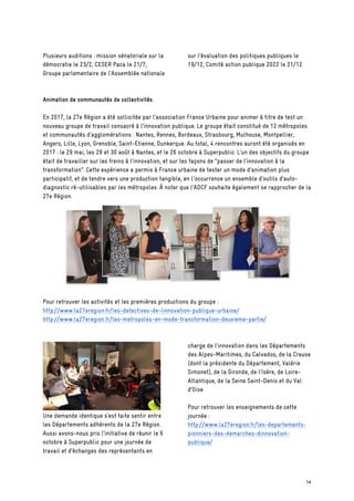 Plusieurs auditions : mission sénatoriale sur la
démocratie le 23/2, CESER Paca le 21/7,
Groupe parlementaire de l’Assemblée nationale
sur l’évaluation des politiques publiques le
19/12, Comité action publique 2022 le 21/12.
Animation de communautés de collectivités
En 2017, la 27e Région a été sollicitée par l’association France Urbaine pour animer à titre de test un
nouveau groupe de travail consacré à l’innovation publique. Le groupe était constitué de 12 métropoles
et communautés d’agglomérations : Nantes, Rennes, Bordeaux, Strasbourg, Mulhouse, Montpellier,
Angers, Lille, Lyon, Grenoble, Saint-Etienne, Dunkerque. Au total, 4 rencontres auront été organisés en
2017 : le 29 mai, les 29 et 30 août à Nantes, et le 26 octobre à Superpublic. L’un des objectifs du groupe
était de travailler sur les freins à l’innovation, et sur les façons de “passer de l’innovation à la
transformation”. Cette expérience a permis à France urbaine de tester un mode d’animation plus
participatif, et de tendre vers une production tangible, en l'occurrence un ensemble d’outils d’auto-
diagnostic ré-utilisables par les métropoles. À noter que l’ADCF souhaite également se rapprocher de la
27e Région.
Pour retrouver les activités et les premières productions du groupe :
http://www.la27eregion.fr/les-detectives-de-linnovation-publique-urbaine/
http://www.la27eregion.fr/les-metropoles-en-mode-transformation-deuxieme-partie/
Une demande identique s’est faite sentir entre
les Départements adhérents de la 27e Région.
Aussi avons-nous pris l’initiative de réunir le 6
octobre à Superpublic pour une journée de
travail et d’échanges des représentants en
charge de l’innovation dans les Départements
des Alpes-Maritimes, du Calvados, de la Creuse
(dont la présidente du Département, Valérie
Simonet), de la Gironde, de l’Isère, de Loire-
Atlantique, de la Seine Saint-Denis et du Val
d’Oise.
Pour retrouver les enseignements de cette
journée :
http://www.la27eregion.fr/les-departements-
pionniers-des-demarches-dinnovation-
publique/
14
 