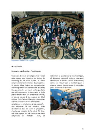 Rencontre iTeams à Los Angeles
INTERNATIONAL
Partenariat avec Bloomberg Philanthropies
Nous avons depuis le printemps dernier réalisé
deux voyages pour rencontrer les équipes de
Bloomberg et les villes I-Team, et mieux
comprendre le fonctionnement du programme:
Un premier à New York en juin pour rencontrer
Bloomberg et faire une visite au Lab de Jersey
City, qui concentre son travail sur les questions
des petits commerces de centre ville et de la
gestion de l’eau dans une perspective durable ;
un second voyage à Los Angeles ce début
octobre (http://www.la27eregion.fr/rencontre-
avec-les-innovation-teams-americaines-
canadiennes-et-israeliennes-a-los-angeles/),
pour rencontrer 14 des dernières villes
sélectionnées dans le cadre du programme,
d’Anchorage à Austin, de Toronto à Tel Aviv...
Ces deux voyages ont été l’occasion de mieux
comprendre les méthodes I-team, et
notamment la question de la mesure d’impact,
et d’imaginer comment celles-ci pourraient
venir nourrir la Transfo ; l’équipe de Bloomberg
comme les villes I-Team se montrent quant à
elles de plus en plus curieuses et intéressées
par la spécificité de la Transfo.
15
 