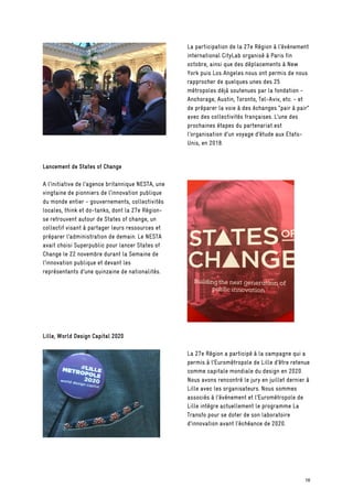 La participation de la 27e Région à l’événement
international CityLab organisé à Paris fin
octobre, ainsi que des déplacements à New
York puis Los Angeles nous ont permis de nous
rapprocher de quelques unes des 25
métropoles déjà soutenues par la fondation -
Anchorage, Austin, Toronto, Tel-Aviv, etc. - et
de préparer la voie à des échanges “pair à pair”
avec des collectivités françaises. L’une des
prochaines étapes du partenariat est
l’organisation d’un voyage d’étude aux Etats-
Unis, en 2018.
Lancement de States of Change
A l’initiative de l’agence britannique NESTA, une
vingtaine de pionniers de l’innovation publique
du monde entier - gouvernements, collectivités
locales, think et do-tanks, dont la 27e Région-
se retrouvent autour de States of change, un
collectif visant à partager leurs ressources et
préparer l’administration de demain. Le NESTA
avait choisi Superpublic pour lancer States of
Change le 22 novembre durant la Semaine de
l’innovation publique et devant les
représentants d’une quinzaine de nationalités.
Lille, World Design Capital 2020
La 27e Région a participé à la campagne qui a
permis à l’Eurométropole de Lille d’être retenue
comme capitale mondiale du design en 2020.
Nous avons rencontré le jury en juillet dernier à
Lille avec les organisateurs. Nous sommes
associés à l’événement et l’Eurométropole de
Lille intègre actuellement le programme La
Transfo pour se doter de son laboratoire
d’innovation avant l’échéance de 2020.
16
 