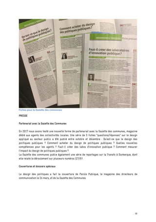 Fiches pour la Gazette des communes
PRESSE
Partenariat avec la Gazette des Communes
En 2017 nous avons testé une nouvelle forme de partenariat avec la Gazette des communes, magazine
dédié aux agents des collectivités locales. Une série de 5 fiches “questions/réponses” sur le design
appliqué au secteur public a été publié entre octobre et décembre : Qu’est-ce que le design des
politiques publiques ? Comment acheter du design de politiques publiques ? Quelles nouvelles
compétences pour les agents ? Faut-il créer des labos d’innovation publique ? Comment mesurer
l’impact du design de politiques publiques ?
La Gazette des communes publie également une série de reportages sur la Transfo à Dunkerque, dont
elle relate le déroulement sur plusieurs numéros (27/01
Couvertures et dossiers spéciaux
Le design des politiques a fait la couverture de Parole Publique, le magazine des directeurs de
communication le 24 mars, et de la Gazette des Communes.
18
 