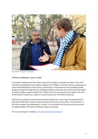 Interviews d'usagers à Avignon
Territoires en Résidences : cap sur l’emploi
Une nouvelle résidence avec Pôle Emploi a démarré le 2 octobre, et s’achèvera en février-mars 2018.
L’équipe est composée de Laura Pandelle, designer à la 27e
Région, de Samuel Levallois, psychologue du
travail basé à Montpellier, de Marc Pascal, spécialiste de l'entrepreneuriat social, de Baptiste Bodet
designer de l’agence Etrange Ordinaire, de Sébastien Massin, facilitateur du Lab national de Pôle Emploi
et de Koulm Bilgera, stagiaire design à la 27e
Région. Elle a pris ses quartiers dans l’agence Joly Jean
de Pôle Emploi à Avignon pour explorer le sujet du soutien aux Très Petites Entreprises.
Etant donné le contexte un peu particulier de cette résidence, qui s’inscrit dans une expérimentation
nationale de Pôle Emploi, chaque semaine d’immersion est suivie d’une journée « inter-résidence » à
Paris pour partager les enseignements « à chaud » de la résidence avec les autres pilotes et acteurs
de l’expérimentation TPE dans les différentes régions concernées.
Pour suivre le blog de la résidence : http://immersiontpe.la27eregion.fr
5
 