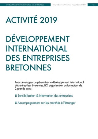 Bretagne Commerce International - Rapport d’activité 2019DÉVELOPPEMENT INTERNATIONAL DES ENTREPRISES Bretagne Commerce International - Rapport d’activité 2019 13
ACTIVITÉ 2019
DÉVELOPPEMENT
INTERNATIONAL
DES ENTREPRISES
BRETONNES
Pour développer ou pérenniser le développement international 		
des entreprises bretonnes, BCI organise son action autour de
2 grands axes :
E Sensibilisation & information des entreprises
E Accompagnement sur les marchés à l’étranger
 