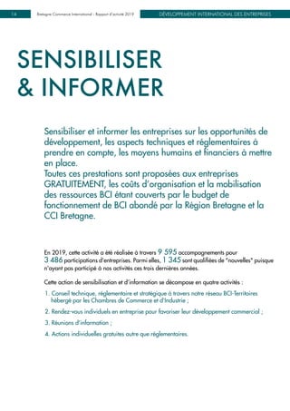 DÉVELOPPEMENT INTERNATIONAL DES ENTREPRISESBretagne Commerce International - Rapport d’activité 201914
SENSIBILISER
& INFORMER
Sensibiliser et informer les entreprises sur les opportunités de
développement, les aspects techniques et réglementaires à
prendre en compte, les moyens humains et financiers à mettre
en place.
Toutes ces prestations sont proposées aux entreprises
GRATUITEMENT, les coûts d’organisation et la mobilisation
des ressources BCI étant couverts par le budget de
fonctionnement de BCI abondé par la Région Bretagne et la
CCI Bretagne.
En 2019, cette activité a été réalisée à travers 9 595 accompagnements pour
3 486 participations d'entreprises. Parmi elles, 1 345 sont qualifiées de "nouvelles" puisque
n'ayant pas participé à nos activités ces trois dernières années.
Cette action de sensibilisation et d’information se décompose en quatre activités :
1. Conseil technique, réglementaire et stratégique à travers notre réseau BCI-Territoires
hébergé par les Chambres de Commerce et d'Industrie ;
2. Rendez-vous individuels en entreprise pour favoriser leur développement commercial ;
3. Réunions d’information ;
4. Actions individuelles gratuites autre que réglementaires.
 