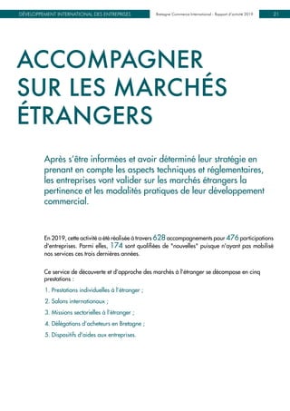 Bretagne Commerce International - Rapport d’activité 2019DÉVELOPPEMENT INTERNATIONAL DES ENTREPRISES Bretagne Commerce International - Rapport d’activité 2019 21
ACCOMPAGNER
SUR LES MARCHÉS
ÉTRANGERS
Après s’être informées et avoir déterminé leur stratégie en
prenant en compte les aspects techniques et réglementaires,
les entreprises vont valider sur les marchés étrangers la
pertinence et les modalités pratiques de leur développement
commercial.
En 2019, cette activité a été réalisée à travers 628 accompagnements pour 476 participations
d'entreprises. Parmi elles, 174 sont qualifiées de "nouvelles" puisque n'ayant pas mobilisé
nos services ces trois dernières années.
Ce service de découverte et d’approche des marchés à l’étranger se décompose en cinq
prestations :
1. Prestations individuelles à l’étranger ;
2. Salons internationaux ;
3. Missions sectorielles à l’étranger ;
4. Délégations d’acheteurs en Bretagne ;
5. Dispositifs d'aides aux entreprises.
 