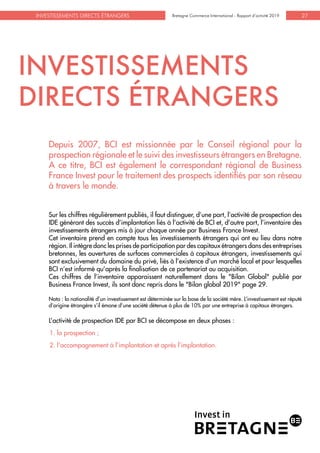 Bretagne Commerce International - Rapport d’activité 2019INVESTISSEMENTS DIRECTS ÉTRANGERS Bretagne Commerce International - Rapport d’activité 2019 27
INVESTISSEMENTS
DIRECTS ÉTRANGERS
Depuis 2007, BCI est missionnée par le Conseil régional pour la
prospection régionale et le suivi des investisseurs étrangers en Bretagne.
A ce titre, BCI est également le correspondant régional de Business
France Invest pour le traitement des prospects identifiés par son réseau
à travers le monde.
Sur les chiffres régulièrement publiés, il faut distinguer, d’une part, l’activité de prospection des
IDE générant des succès d’implantation liés à l’activité de BCI et, d’autre part, l’inventaire des
investissements étrangers mis à jour chaque année par Business France Invest.
Cet inventaire prend en compte tous les investissements étrangers qui ont eu lieu dans notre
région. Il intègre donc les prises de participation par des capitaux étrangers dans des entreprises
bretonnes, les ouvertures de surfaces commerciales à capitaux étrangers, investissements qui
sont exclusivement du domaine du privé, liés à l’existence d’un marché local et pour lesquelles
BCI n’est informé qu’après la finalisation de ce partenariat ou acquisition.
Ces chiffres de l’inventaire apparaissent naturellement dans le "Bilan Global" publié par
Business France Invest, ils sont donc repris dans le "Bilan global 2019" page 29.
Nota : la nationalité d’un investissement est déterminée sur la base de la société mère. L’investissement est réputé
d’origine étrangère s’il émane d’une société détenue à plus de 10% par une entreprise à capitaux étrangers.
L’activité de prospection IDE par BCI se décompose en deux phases :
1. la prospection ;
2. l'accompagnement à l’implantation et après l’implantation.
 