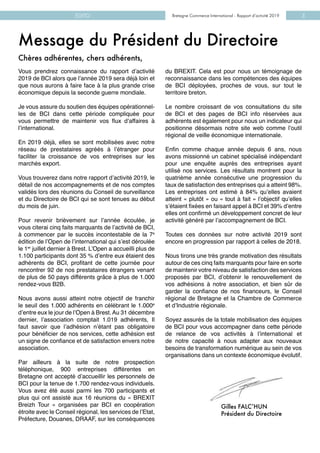 Bretagne Commerce International - Rapport d’activité 2019EDITO Bretagne Commerce International - Rapport d’activité 2019 3
Message du Président du Directoire
Vous prendrez connaissance du rapport d’activité
2019 de BCI alors que l’année 2019 sera déjà loin et
que nous aurons à faire face à la plus grande crise
économique depuis la seconde guerre mondiale.
Je vous assure du soutien des équipes opérationnel-
les de BCI dans cette période compliquée pour
vous permettre de maintenir vos flux d’affaires à
l’international.
En 2019 déjà, elles se sont mobilisées avec notre
réseau de prestataires agréés à l’étranger pour
faciliter la croissance de vos entreprises sur les
marchés export.
Vous trouverez dans notre rapport d’activité 2019, le
détail de nos accompagnements et de nos comptes
validés lors des réunions du Conseil de surveillance
et du Directoire de BCI qui se sont tenues au début
du mois de juin.
Pour revenir brièvement sur l’année écoulée, je
vous citerai cinq faits marquants de l’activité de BCI,
à commencer par le succès incontestable de la 7e
édition de l’Open de l’international qui s’est déroulée
le 1er
juillet dernier à Brest. L’Open a accueilli plus de
1.100 participants dont 35 % d’entre eux étaient des
adhérents de BCI, profitant de cette journée pour
rencontrer 92 de nos prestataires étrangers venant
de plus de 50 pays différents grâce à plus de 1.000
rendez-vous B2B.
Nous avons aussi atteint notre objectif de franchir
le seuil des 1.000 adhérents en célébrant le 1.000e
d’entre eux le jour de l’Open à Brest. Au 31 décembre
dernier, l’association comptait 1.019 adhérents, Il
faut savoir que l’adhésion n’étant pas obligatoire
pour bénéficier de nos services, cette adhésion est
un signe de confiance et de satisfaction envers notre
association.
Par ailleurs à la suite de notre prospection
téléphonique, 900 entreprises différentes en
Bretagne ont accepté d’accueillir les personnels de
BCI pour la tenue de 1.700 rendez-vous individuels.
Vous avez été aussi parmi les 700 participants et
plus qui ont assisté aux 16 réunions du « BREXIT
Breizh Tour » organisées par BCI en coopération
étroite avec le Conseil régional, les services de l’Etat,
Préfecture, Douanes, DRAAF, sur les conséquences
du BREXIT. Cela est pour nous un témoignage de
reconnaissance dans les compétences des équipes
de BCI déployées, proches de vous, sur tout le
territoire breton.
Le nombre croissant de vos consultations du site
de BCI et des pages de BCI info réservées aux
adhérents est également pour nous un indicateur qui
positionne désormais notre site web comme l’outil
régional de veille économique internationale.
Enfin comme chaque année depuis 6 ans, nous
avons missionné un cabinet spécialisé indépendant
pour une enquête auprès des entreprises ayant
utilisé nos services. Les résultats montrent pour la
quatrième année consécutive une progression du
taux de satisfaction des entreprises qui a atteint 98%.
Les entreprises ont estimé à 84% qu’elles avaient
atteint « plutôt » ou « tout à fait » l’objectif qu’elles
s’étaient fixées en faisant appel à BCI et 39% d’entre
elles ont confirmé un développement concret de leur
activité généré par l’accompagnement de BCI.
Toutes ces données sur notre activité 2019 sont
encore en progression par rapport à celles de 2018.
Nous tirons une très grande motivation des résultats
autour de ces cinq faits marquants pour faire en sorte
de maintenir votre niveau de satisfaction des services
proposés par BCI, d’obtenir le renouvellement de
vos adhésions à notre association, et bien sûr de
garder la confiance de nos financeurs, le Conseil
régional de Bretagne et la Chambre de Commerce
et d’Industrie régionale.
Soyez assurés de la totale mobilisation des équipes
de BCI pour vous accompagner dans cette période
de relance de vos activités à l’international et
de notre capacité à nous adapter aux nouveaux
besoins de transformation numérique au sein de vos
organisations dans un contexte économique évolutif.
Gilles FALC’HUN
Président du Directoire
Chères adhérentes, chers adhérents,
 