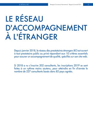 INVESTISSEMENTS DIRECTS ÉTRANGERSBretagne Commerce International - Rapport d’activité 2019LE RÉSEAU BCI Bretagne Commerce International - Rapport d’activité 2019 31
LE RÉSEAU
D'ACCOMPAGNEMENT
À L'ÉTRANGER
Depuis janvier 2018, le réseau des prestataires étrangers BCI est ouvert
à tout prestataire public ou privé répondant aux 10 critères essentiels
pour assurer un accompagnement de qualité, spécifiés sur son site web.
Si 2018 a vu s’inscrire 202 consultants, les inscriptions 2019 se sont
faites à un rythme moins soutenu, pour atteindre en fin d’année le
nombre de 227 consultants basés dans 82 pays agréés.
 
