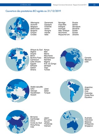 Bretagne Commerce International - Rapport d’activité 2019LE RÉSEAU BCI Bretagne Commerce International - Rapport d’activité 2019 33
Couverture des prestataires BCI agréés au 31/12/2019
Allemagne
Autriche
Belgique
Biélorussie
Bulgarie
Chypre
Croatie
Danemark
Espagne
Finlande
Grèce
Hongrie
Irlande
Italie
Norvège
Pays-Bas
Pologne
Portugal
Rép. tchèque
Roumanie
Royaume-Uni
Russie
Serbie
Slovaquie
Slovénie
Suède
Suisse
Ukraine
Afrique du Sud
Algérie
Angola
Benin
Burkina Faso
Cameroun
Côte d'Ivoire
Egypte
Ethiopie
Gabon
Ghana
Kenya
Mali
Maroc
Mauritanie
Mozambique
Namibie
Nigeria
R.D. du Congo
Sénégal
Togo
Tunisie
Canada
Mexique
USA
Arabie saoudite
EAU
Géorgie
Kazakhstan
Koweït
Liban
Qatar
Turquie
Australie
Indonésie
Malaisie
Philippines
Singapour
Birmanie
Cambodge
Chine
Corée du Sud
Hong Kong
Inde
Japon
Sri Lanka
Taiwan
Thaïlande
Vietnam
Argentine
Brésil
Chili
Colombie
Costa Rica
Equateur
 