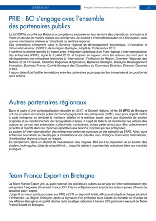 Bretagne Commerce International - Rapport d’activité 2019LE RÉSEAU BCI Bretagne Commerce International - Rapport d’activité 2019 35
PRIE : BCI s’engage avec l’ensemble
des partenaires publics
Autres partenaires régionaux
La loi NOTRe a confié aux Régions la compétence exclusive sur leur territoire des orientations, animations et
mises en œuvre en matière d’aides aux entreprises, de soutien à l’internationalisation et à l’innovation, ainsi
que les orientations relatives à l’attractivité du territoire régional.
Ces orientations s’incarnent dans le Schéma régional de développement économique, d’innovation et
d’internationalisation (SRDEII) de la Région Bretagne, adopté le 13 décembre 2013.
Il confirme la priorité donnée à l’export avec l’intégration spécifique d’un Plan régional d’internationalisation
des entreprises (PRIE), signé le 8 juillet 2013, et toujours en vigueur, entre les acteurs œuvrant pour le
développement des entreprises bretonnes à l’international : Préfecture de Région, Chambre Régionale des
Métiers et de l’Artisanat, Chambre Régionale d’Agriculture, Bpifrance Bretagne, Bretagne Développement
Innovation, Business France, Comité Bretagne des Conseillers du Commerce Extérieur, Direccte, Douanes
et BCI.
Il a pour objectif de fluidifier les relations entre les partenaires accompagnant les entreprises et de coordonner
leurs actions.
Dans le cadre d’une contractualisation débutée en 2017, le Conseil régional et les 59 EPCI de Bretagne
ont mis en place un Service public de l’accompagnement des entreprises (SPAE) avec pour objectif d’offrir
à toute entreprise du territoire la meilleure lisibilité et le meilleur accès quant aux dispositifs de soutien
proposés et au fonctionnement de l’écosystème d’appui. Il s’agit de fédérer et coordonner les actions des
acteurs au contact des entreprises (collectivités, consulaires, autres partenaires) pour être collectivement
proactifs et réactifs dans les réponses apportées aux besoins exprimés par les entreprises.
Le soutien à l’internationalisation des entreprises bretonnes constitue un des objectifs du SPAE. Ainsi, toute
entreprise souhaitant se développer à l’international est orientée vers Bretagne Commerce International,
l’interlocuteur régional unique de l’export.
En complément, dans un objectif de mutualisation des moyens, BCI est à la disposition et en soutien des
clusters, technopoles, pôles de compétitivité… lorsqu’ils désirent organiser des opérations liées aux marchés
étrangers.
Team France Export en Bretagne
La Team France Export unit, au plan national, les opérateurs publics au service de l'internationalisation des
entreprises françaises (Business France, CCI France et Bpifrance) et associe les acteurs privés offreurs de
solutions pour l’export.
L'objectif commun est de proposer aux PME et ETI un dispositif lisible, efficace et adapté à chaque situation
d’entreprise. La Région Bretagne, après la signature d’un protocole sous l’égide du ministre de l’Europe et
des Affaires étrangères en juillet décline cette stratégie nationale à travers BCI, partenaire exclusif de Team
France Export en Bretagne.
 