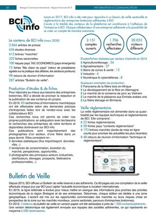 INFORMATION & COMMUNICATIONBretagne Commerce International - Rapport d’activité 201938
Lancé en 2017, BCI info a été créé pour répondre à un besoin de veille sectorielle et
réglementaire des entreprises bretonnes adhérentes à BCI.
L’accès à la totalité des contenus de la plateforme est conditionné à l’adhésion de
l’entreprise à BCI. Chaque collaborateur d’une entreprise adhérente a la possibilité de
se créer un compte de manière autonome.
Le contenu de BCI info (mars 2020)
2.866 articles de presse
636 études diverses
612 brèves "marchés"
322 fiches sectorielles
100 risques pays TAC ECONOMICS (pays émergents)
75 fiches "Ma vision du pays" (retour de prestataires
agréés sur la pratique des affaires, les secteurs porteurs)
98 retours de réunion d'information
287 articles "Bulletin de veille".
Production d'études & de fiches
Pour répondre au mieux aux besoins des entreprises
bretonnes, BCI a décidé de prioriser la rédaction et
la publication de ses contenus en propre.
En 2019, 85 recherches d’informations marché/pays
ont été effectuées selon des demandes précises
d'entreprises faites lors de rendez-vous avec les
collaborateurs BCI.
Ces recherches nous ont permis de créer nos
propres publications, en adéquation avec les besoins
et recherches des entreprises de notre territoire et
disponibles dorénavant sur BCI info.
Ces publications sont majoritairement des
photographies d’un secteur, d’une filière dans un
pays donné. Elles consistent en :
E données statistiques (flux import/export, données
clés...)
E tendances de consommation, évolution du
marché, perspectives, opportunités…
E photographie des principaux acteurs (industriels,
distributeurs, élevages, prospects, fédérations
professionnelles...).
2.151
comptes
ouverts
1.706
recherches
effectuées
20.053
visiteurs
différents
Études/fiches réalisées par secteur d’activité en 2019
E Agriculture/élevage : 34
E Agroalimentaire : 27
E Biens de conso & santé : 12
E Industrie : 4
E Numérique & cyberdéfense : 8
Quelques exemples de production
E Panorama de la filière bois en Afrique
E Le développement de la fibre en Allemagne
E Le marché de la conserve de porc au Vietnam
E Le marché de la plaisance aux Emirats arabes unis
E La filière élevage en Birmanie.
Veille réglementaire
La veille réglementaire est alimentée dans sa quasi-
totalité par les équipes techniques et réglementaires
de BCI. Elle comprend :
E 22 fiches réglementaires
E 58 fiches pays "contexte réglementaire"
E 193 brèves marchés (durée de mise en ligne
courte pour prioriser les actualités les plus récentes)
E 48 retours de réunion d’information "technique et
réglementaire".
Depuis 2015, BCI diffuse un Bulletin de veille réservé à ses adhérents. Ce 60 pages est une compilation de la veille
effectuée chaque jour par BCI pour capter l’actualité économique à vocation internationale.
En 2019, la ligne éditoriale a évolué pour mieux mettre en exergue des informations plus proches des priorités
économiques de la région Bretagne et de ses entreprises. Désormais, chaque édition est dédiée à une zone
géographique. L'accent est mis sur les opportunités commerciales des marchés ou leurs risques (mise en
perspective de la zone sur les marchés mondiaux, zooms sectoriels, parcours d'entreprises bretonnes).
En 2019, 3 éditions du bulletin de veille en version papier ont été adressées à près de 1.000 contacts/adhérents.
Une version électronique est également envoyée aux équipes des sociétés adhérentes, ce qui représente en
moyenne 6.000 destinataires.
Bulletin de Veille
 