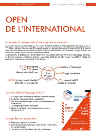 Bretagne Commerce International - Rapport d’activité 2019OPEN DE L'INTERNATIONAL Bretagne Commerce International - Rapport d’activité 2019 39
+90 prestataires BCI
agréés à l'étranger
34 ateliers et focus pays
7e
édition
Brest
1er
juillet
2019
Top 5 des ateliers et focus pays en 2019
1. L’Europe, notre marché naturel dans un monde instable
2. Le digital : nouveau mode de prospection
3. Les aides financières pour faciliter votre développement
international
4. Allemagne : panorama du marché
5. Brexit or not Brexit : comment commercer avec le
Royaume-Uni ?
+1.000 rendez-vous individuels
planifiés sur une journée
+1.100 participants
dont 75% venant
d'entreprises bretonnes
La journée des entrepreneurs bretons qui osent le monde !
Événement annuel incontournable de l'économie bretonne, l'OPEN de l'international s'est déroulé, pour sa
7ème
édition à Brest. Organisée par BCI, avec le soutien du Conseil régional de Bretagne et la CCI Bretagne,
cette journée gratuite permet à toute entreprise bretonne, adhérente ou non, de trouver réponse à toutes ses
questions à propos de son développement international.
Au programme de cette journée d’information et de réseautage : ateliers d’information, focus pays, échanges
de bonnes pratiques, conférence plénière, assemblée générale de BCI, rendez-vous B2B et village des
partenaires nationaux et régionaux à l’international.
Les temps forts de l'édition 2019
E Allemagne, pays mis à l'honneur
E Conférence plénière "L’Europe, notre marché naturel dans
un monde instable"
E Lancement de la Team France Export en Bretagne
OPEN
DE L'INTERNATIONAL
+50 pays représentés
LA JOURNÉE DES
ENTREPRENEURS BRETONS
QUI OSENT LE MONDE !
1
Programme & inscription
www.opendelinternational.com
#OPENBCI19
7e
édition
 