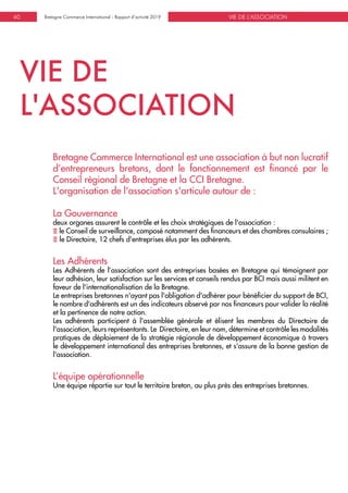 VIE DE L'ASSOCIATIONBretagne Commerce International - Rapport d’activité 201940
VIE DE
L'ASSOCIATION
Bretagne Commerce International est une association à but non lucratif
d’entrepreneurs bretons, dont le fonctionnement est financé par le
Conseil régional de Bretagne et la CCI Bretagne.
L'organisation de l'association s'articule autour de :
La Gouvernance
deux organes assurent le contrôle et les choix stratégiques de l'association :
E le Conseil de surveillance, composé notamment des financeurs et des chambres consulaires ;
E le Directoire, 12 chefs d'entreprises élus par les adhérents.
Les Adhérents
Les Adhérents de l’association sont des entreprises basées en Bretagne qui témoignent par
leur adhésion, leur satisfaction sur les services et conseils rendus par BCI mais aussi militent en
faveur de l'internationalisation de la Bretagne.
Le entreprises bretonnes n'ayant pas l'obligation d'adhérer pour bénéficier du support de BCI,
le nombre d'adhérents est un des indicateurs observé par nos financeurs pour valider la réalité
et la pertinence de notre action.
Les adhérents participent à l'assemblée générale et élisent les membres du Directoire de
l'association, leurs représentants. Le Directoire, en leur nom, détermine et contrôle les modalités
pratiques de déploiement de la stratégie régionale de développement économique à travers
le développement international des entreprises bretonnes, et s'assure de la bonne gestion de
l'association.
L’équipe opérationnelle
Une équipe répartie sur tout le territoire breton, au plus près des entreprises bretonnes.
 