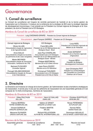 Bretagne Commerce International - Rapport d’activité 2019VIE DE L'ASSOCIATION Bretagne Commerce International - Rapport d’activité 2019 41
1. Conseil de surveillance
Membres du Conseil de surveillance de BCI en 2019
Le Conseil de surveillance est l'organe de contrôle permanent de l’activité et de la bonne gestion de
l’association par le Directoire. Il s'assure de la cohérence de la stratégie de BCI avec la stratégie régionale
de développement économique. Il est présidé par le Président du Conseil régional de Bretagne et le Vice-
président, de droit le Président de la CCI Bretagne.
Conseil régional de Bretagne
Olivier ALLAIN
Vice-président chargé de l’agriculture
& de l'agroalimentaire
Anne GALLO
Vice-présidente chargée du tourisme,
du patrimoine & des voies navigables
Martin MEYRIER
Vice-président chargé de l’économie,
l'innovation, l'artisanat & les TPE
Bertrand PLOUVIER
Conseiller régional
Forough SALAMI-DADKHAH
Vice-présidente chargée de l'Europe
& de l'international
CCI Bretagne
Frank BELLION
Président de la CCI Métropolitaine de
Bretagne Ouest - Brest
Jean-Paul CHAPALAIN
Vice-président de la CCI Bretagne
Président de la CCI Métropolitaine de
Bretagne Ouest - Morlaix
Philippe MARTINEAU
Membre de la CCI Côtes d'Armor
Jean-Pierre RIVERY
Membre de la CCI Morbihan
Emmanuel THAUNIER
Vice-président de la CCI Bretagne
Président de la CCI Ille-et-Vilaine
Louis NOEL
Président de la Chambre régionale de
Métiers et de l'Artisanat
André SERGENT
Président de la Chambre régionale
d’Agriculture
Hugues MEILI
Président de Bretagne
Développement Innovation
Jean-Christophe PIOT
Président du comité Bretagne
des Conseillers du Commerce
Extérieur de la France
Président : Loïg CHESNAIS-GIRARD Président du Conseil régional de Bretagne
Vice-président : Jean-François GARREC Président de CCI Bretagne
Gouvernance
2. Directoire
Membres du Directoire de BCI en 2019
Le Directoire est l'instance en charge de la bonne gestion, de l’administration et des orientations stratégiques
de l’association. Il est élu pour 3 ans par les adhérents de l'association lors de l’assemblée générale et il est
composé de 12 chefs d’entreprises, membres de l’association.
Président : Gilles FALC’HUN
SILL (29)
Secrétaire : Henri LE GALLAIS
ENAG (29)
Trésorier : Christian QUEFFELEC
KERLINK (35)
Assemblée générale
1/7
Conseil de surveillance
14/6 - 18/12
Directoire
28/3 - 14/6 - 18/12
Réunion de travail
17/10
Réunions de la Gouvernance en 2019
Fabrice BERROU
TERRE D'EMBRUNS (29)
Vincent GORIOUX
GROUPE GORIOUX (29)
Marianne GUYADER
GROIX & NATURE (56)
Valérie LE GRAET
GROUPE LE GRAET (22)
Frédéric MARTIN
MX (35)
Richard PELLEVOISIN
ALFA METAL INTERNATIONAL (22)
Ronan PERENNOU
ACTUPLAST (29)
Yannick RIOU
DIANA FOOD (35)
Dominique VIEUVILLE
STG & NAGEL LOGISTIQUE (35)
 
