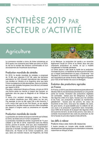 SYNTHÈSE 2019 PAR SECTEUR D’ACTIVITÉBretagne Commerce International - Rapport d’activité 20196
Le commerce mondial a connu de fortes turbulences en
2019 après une croissance plus faible que prévu en 2018,
du fait de la montée des tensions commerciales et d’un
accroissement de l’incertitude économique.
Production mondiale de céréales
En 2019, la récolte mondiale de céréales a progressé
de 15 Mt, pour atteindre 2.157 Mt, selon les dernières
estimations du CIC (Conseil international des céréales).
Les récoltes en Ukraine et en Argentine ainsi que dans
l’Union européenne ont été abondantes. Dans ce contexte,
les cours des céréales françaises (hors blé dur) ont baissé
par rapport à 2018.
Ces pays, notamment Ukraine et Russie, ont pris en 2019
une bonne partie du marché à l’export des français, en
particulier vers les pays du Maghreb et de l’Afrique de
l’Ouest.
À  moins d’un accident climatique majeur en Russie,
une certaine inquiétude pour 2020 plane sur les prix.
Par exemple, le prix du blé russe Fob a été d’environ 7
à 8% moins cher que le prix Fob Rouen, ce qui signifie
qu’aujourd'hui, les blés français sont loin d'être compétitifs
par rapport à l’origine russe ou ukrainienne en nouvelle
récolte.
Production mondiale de viande
La production de viande est toujours dominée par le Brésil,
la Chine, les États-Unis et l’Union européenne.
La production mondiale de viande a augmenté de 1% pour
s’établir à 327 Mt en 2018, notamment dans les filières
bovine, porcine et avicole, ainsi que, plus modestement,
dans la filière ovine. La majeure partie de l’augmentation
observée à l’échelle mondiale provient de l’Australie, des
États-Unis, de Russie et de l’Union européenne, ainsi
que, dans une moindre mesure, de l’Argentine, de l’Inde
Crédit photo : E. Pain - Marque Bretagne
et du Mexique. La production de viande a en revanche
légèrement reculé en Chine et au Brésil, deux des plus
importants producteurs au monde, ce qui a modéré
l’accélération à l’échelle planétaire.
La Chine assure à elle seule la moitié de la production
mondiale de porcs, et l'épidémie de fièvre porcine africaine
qui a frappé particulièrement ce pays a bouleversé tout
l'équilibre du commerce international. Le pays augmente
ses importations de viande (France,Allemagne et Espagne
pour l’UE) et fait flamber les cours en Bretagne.
Évolution des productions agricoles 		
en France
EnFrance,en2019,avecdestempératuresparticulièrement
élevées l’été et une sécheresse persistante sur une grande
partie de l’année, l’évolution des productions végétales
est contrastée : baisse pour les oléagineux, la plupart
des légumes d’été et la vigne, hausse pour les céréales
et les fruits. Les productions animales se maintiennent
globalement : hausse pour les porcins, les veaux de
boucherie et les ovins, recul pour les volailles, les œufs,
les gros bovins, et quasi-stabilité pour la collecte de lait.
Les cours à la production augmentent dans l’ensemble,
sous l’effet de la hausse de la plupart des légumes d’été,
de la pomme de terre, du lait et des porcins. Ceci dans un
contexte d’accroissement des coûts de production du fait
de la hausse du prix des engrais et des aliments.
Les défis à relever
Produire mieux avec moins de ressources
Il faudra prendre en compte cette double évolution  :
développement démographique et urbanisation croissante,
notamment en Afrique et Asie.
Agriculture
SYNTHÈSE 2019 par
SECTEUR d’ACTIVITÉ
 