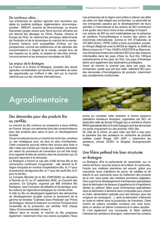 Bretagne Commerce International - Rapport d’activité 2019SYNTHÈSE 2019 PAR SECTEUR D’ACTIVITÉ Bretagne Commerce International - Rapport d’activité 2019 7
De nombreux aléas…
Les entreprises du secteur agricole sont soumises aux
aléas du système politique, réglementaire, économique,
sociétal  : BREXIT, accords de libre-échange, ou encore
Épizooties (grippe aviaire puis fièvre porcine africaine qui
ont décimé les élevages en Chine, Russie, Ukraine et
Europe de l’Est). Ils resteront les principaux déterminants
de l’évolution et de la dynamique du marché de la viande.
D’autres facteurs sont susceptibles d’influer sur les
perspectives, comme les préférences et les attitudes des
consommateurs à l’égard de la viande, compte tenu de
ses impacts sur la santé, le respect du bien-être animal,
l’environnement et les émissions mondiales de GES.
Les enjeux de la Bretagne
La France et à fortiori la Bretagne, possède des atouts
agricoles considérables qui doivent lui permettre de saisir
les opportunités qui s'offrent à elle, tant sur le marché
national que sur les marchés internationaux.
Les entreprises de la région sont prêtes à relever ces défis
car elles ont déjà intégré ces contraintes. La pérennité de
ces entreprises passera par le développement de leurs
activités à l’international et les actions de BCI contribuent
à les guider dans leurs choix et leur stratégie à l’export.
Les actions de BCI se sont matérialisées par la présence
de pavillons France/Bretagne à travers des salons de
renommée internationale, comme le VIV (Thaïlande), le
VIV MEA (EAU), l’IPPE (USA) à forte connotation avicole,
en Afrique (Maghreb avec le SIPSA en Algérie, le SIAM au
Maroc) et pour la 1ère
fois, l'AGRI LIVESTOCK au Myanmar.
Les entreprises bretonnes sollicitent BCI pour des missions
individuelles dans les pays d’Asie du Sud Est, l’Afrique
subsaharienne et les pays de l’Est. Les pays d’Amérique
latine sont également des destinations privilégiées.
Avant de franchir le premier pas dans ces pays, les
entreprises -quelle que soit leur taille- sollicitent BCI pour
des demandes d’homologations de produits, notamment
des compléments nutritionnels.
Des demandes pour des produits Bio 	
ou certifiés
Le marché du Bio continue sa croissance à deux chiffres
en France, tiré par une demande forte des consommateurs
pour des produits plus sains et pour un développement
durable.
Ce qui constituait encore un marché de niche hier, constitue
un axe stratégique pour de plus en plus d’entreprises.
Cette croissance pourrait même être encore plus forte si
elle n’était pas freinée par l’accès aux matières premières
(en raison du processus de conversion qui est très long)
et la capacité limitée de certains sites de production qui ne
peuvent répondre à la demande.
La Bretagne a franchi le cap des 3.000 fermes Bio et les
conversions continuent d’augmenter ; elle devient la 6e
région française en nombre d’exploitations Bio, la 1ère
pour
la production de légumes Bio, la 1e
pour les œufs Bio, la 2e
pour le lait Bio.
Le Congrès Mondial de la Bio (OWC2020) se déroulera
à Rennes du 21 au 27 septembre 2020, au Couvent des
Jacobins. Ce Congrès, organisé par IBB (Initiative Bio
Bretagne), sera l’occasion de débattre et de partager avec
les acteurs de l'agriculture biologique du monde entier.
A côté du Bio se développent également des démarches
de développement durable comme le lancement de la
gamme de tomates "Cultivées Sans Pesticide" par Prince
de Bretagne, Saveol et Solarenn ou comme Tomwest dont
l’ensemble de la production est certifiée HVE (Haute
Valeur Environnementale) niveau 3.
Ailleurs dans le monde, le marché du Bio progresse
également, notamment chez nos voisins européens. Nous
Crédit photo : O.Marie - Marque Bretagne
avons pu constater cette évolution à travers plusieurs
opérations acheteurs étrangers, organisées par BCI, en
particulier celle de Sonae Portugal (qui a racheté la chaîne
BRIOspécialiséeBio)etEroskiEspagnedontlesdemandes
ont porté uniquement sur des produits 100% Bio.
Du côté de la Chine, on peut noter que BCI a reçu pour
la première fois des acheteurs en recherche de produits
certifiés (Label Rouge, IGP, AOP…) notamment les
acheteurs chinois CCIEC et Qingdao Guangmaoruilin
Trade.
Une filière petfood très bien structurée 	
en Bretagne
La Bretagne offre la particularité de rassembler, sur un
même territoire, tous les acteurs de la filière. En particulier,
l’accès aux matières premières est assuré, grâce aux
coproduits issus d’abattoirs de porcs, de volailles et de
bœufs et aux coproduits issus du traitement des produits
de la mer, sans parler des matières premières végétales.
Ceci a permis le développement d’entreprises spécialisées
dans la fabrication de facteurs d’appétence et d’ingrédients
dédiés au petfood. Mais aussi d’entreprises spécialisées
dans la fabrication d’aliments secs (croquettes pour chiens
et chats, alimentation spéciale pour les chevaux, pour les
rongeurs de compagnie…), dans la fabrication d’aliments
en boite et même dans la production de friandises. Cette
chaîne de valeurs complète constitue une vraie force,
dans un secteur en pleine croissance et à valeur ajoutée.
Et c’est également une nouveauté, la filière petfood
intéresse les acheteurs étrangers, notamment les coréens
Agroalimentaire
 