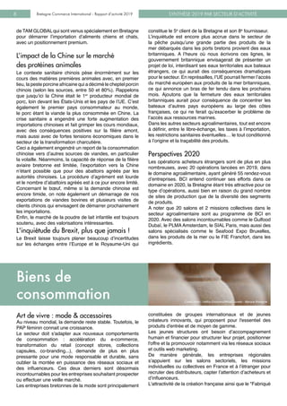 SYNTHÈSE 2019 PAR SECTEUR D’ACTIVITÉBretagne Commerce International - Rapport d’activité 20198
de TAM GLOBAL qui sont venus spécialement en Bretagne
pour démarrer l’importation d’aliments chiens et chats,
avec un positionnement premium.
L’impact de la Chine sur le marché 		
des protéines animales
Le contexte sanitaire chinois pèse énormément sur les
cours des matières premières animales avec, en premier
lieu, la peste porcine africaine qui a décimé le cheptel porcin
chinois (selon les sources, entre 50 et 80%). Rappelons
que jusqu’ici la Chine était le 1er
producteur mondial de
porc, loin devant les États-Unis et les pays de l’UE. C’est
également le premier pays consommateur au monde,
le porc étant la viande la plus consommée en Chine. La
crise sanitaire a engendré une forte augmentation des
importations chinoises et fait grimper les cours mondiaux,
avec des conséquences positives sur la filière amont,
mais aussi avec de fortes tensions économiques dans le
secteur de la transformation charcutière.
Ceci a également engendré un report de la consommation
chinoise vers d’autres sources de viandes, en particulier
la volaille. Néanmoins, la capacité de réponse de la filière
aviaire bretonne est limitée, l’exportation vers la Chine
n’étant possible que pour des abattoirs agréés par les
autorités chinoises. La procédure d’agrément est lourde
et le nombre d’abattoirs agréés est à ce jour encore limité.
Concernant le bœuf, même si la demande chinoise est
encore timide, on note également un démarrage de nos
exportations de viandes bovines et plusieurs visites de
clients chinois qui envisagent de démarrer prochainement
les importations.
Enfin, le marché de la poudre de lait infantile est toujours
soutenu, avec des valorisations intéressantes.
L'inquiétude du Brexit, plus que jamais !
Le Brexit laisse toujours planer beaucoup d’incertitudes
sur les échanges entre l’Europe et le Royaume-Uni qui
constitue le 5e
client de la Bretagne et son 8e
fournisseur.
L’inquiétude est encore plus accrue dans le secteur de
la pêche puisqu’une grande partie des produits de la
mer débarqués dans les ports bretons provient des eaux
britanniques. A l’heure où nous écrivons ces lignes, le
gouvernement britannique envisagerait de présenter un
projet de loi, interdisant ses eaux territoriales aux bateaux
étrangers, ce qui aurait des conséquences dramatiques
pour le secteur. En représailles, l’UE pourrait fermer l’accès
du marché européen aux produits de la mer britanniques,
ce qui annonce un bras de fer tendu dans les prochains
mois. Ajoutons que la fermeture des eaux territoriales
britanniques aurait pour conséquence de concentrer les
bateaux d’autres pays européens au large des côtes
françaises, ce qui ne ferait qu’exacerber le problème de
l’accès aux ressources marines.
Dans les autres secteurs agroalimentaires, tout est encore
à définir, entre le libre-échange, les taxes à l’importation,
les restrictions sanitaires éventuelles… le tout conditionné
à l’origine et la traçabilité des produits.
Perspectives 2020
Les opérations acheteurs étrangers sont de plus en plus
nombreuses, avec 20 opérations lancées en 2019, dans
le domaine agroalimentaire, ayant généré 55 rendez-vous
d’entreprises. BCI entend continuer ses efforts dans ce
domaine en 2020, la Bretagne étant très attractive pour ce
type d’opérations, aussi bien en raison du grand nombre
de sites de production que de la diversité des segments
de produits.
A noter que 20 salons et 2 missions collectives dans le
secteur agroalimentaire sont au programme de BCI en
2020. Avec des salons incontournables comme le Gulfood
Dubaï, le PLMAAmsterdam, le SIAL Paris, mais aussi des
salons spécialisés comme le Seafood Expo Bruxelles,
dans les produits de la mer ou le FIE Francfort, dans les
ingrédients.
Art de vivre : mode & accessoires
Au niveau mondial, la demande reste stable. Toutefois, le
PAP féminin connait une croissance.
Le secteur doit s'adapter aux nouveaux comportements
de consommation : accélération du e-commerce,
transformation du retail (concept stores, collections
capsules, co-branding...), demande de plus en plus
pressante pour une mode responsable et durable, sans
oublier la montée en puissance des réseaux sociaux et
des influenceurs. Ces deux derniers sont désormais
incontournables pour les entreprises souhaitant prospecter
ou effectuer une veille marché.
Les entreprises bretonnes de la mode sont principalement
constituées de groupes internationaux et de jeunes
créateurs innovants, qui proposent pour l'essentiel des
produits d'entrée et de moyen de gamme.
Les jeunes structures ont besoin d’accompagnement
humain et financier pour structurer leur projet, positionner
l'offre et la promouvoir notamment via les réseaux sociaux
et outils web marketing.
De manière générale, les entreprises régionales
s’appuient sur les salons sectoriels, les missions
individuelles ou collectives en France et à l’étranger pour
recruter des distributeurs, capter l’attention d’acheteurs et
d’influenceurs.
L'attractivité de la création française ainsi que le "Fabriqué
Biens de
consommation Crédit photo : Hallou Escaliers/Mikaël Jurado - Marque Bretagne
 