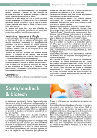 Bretagne Commerce International - Rapport d’activité 2019SYNTHÈSE 2019 PAR SECTEUR D’ACTIVITÉ Bretagne Commerce International - Rapport d’activité 2019 9
en France" sont des atouts indéniables. Les entreprises
peuvent également s'appuyer sur des marchés de
proximité en Europe, en Asie et en Amérique du Nord et
sur les synergies entre marques et filières.
Néanmoins, la filière textile sur toute la chaîne de valeur
est peu développée en Bretagne et en France (matières
premières, tissage, confection...) et le coût de la main
d’œuvre française reste élevé. Le "Made in France" est un
choix qui s’assume.
Le secteur doit aussi faire face aux difficultés de
recrutement de certaines compétences et savoir-faire
(couturières qualifiées sur différentes matières).
Art de vivre : décoration & lifestyle
L'engouement pour l’art de vivre à la française, l’excellence
de nos métiers et de nos artisans et l'émergence des
classes moyennes connectées qui s’occidentalisent
permettent aux acteurs bretons du secteur (marques
d’objets de décoration, ameublement, agencement
d’intérieur, artisans d’art) de se distinguer de la forte
concurrence étrangère.
Toutefois, les marchés, de niche bien souvent, restent
difficiles à conquérir et les réseaux sont souvent
confidentiels. Les entreprises du secteur sont confrontées
à une volatilité et aux cycles longs des projets.
La présence et l'animation sur les réseaux sociaux sont
incontournables pour recruter et fidéliser les prescripteurs.
Pour se développer, les Bretons participent aux salons
et aux expositions en France ou à l'étranger. Plus
spécifiquement, les agenceurs et les artisans d’art activent
les réseaux de prescripteurs.
Cosmétiques
Al'échelle mondiale, le secteur est en constante croissance
malgré une forte concurrence sur la plupart des marchés
(environ 6% en valeur en 2018, 3% en volume).
Le secteur bénéficie en outre de la montée en puissance
des réseaux sociaux et des influenceurs.
Les consommateurs exigent des produits naturels,
performants, des formules simplifiées, certifiées ou
labellisées. Se positionner sur ce type d'offre est une clé
d’accès pour certains marchés.
Le tissu breton (composé de façonniers, marques de soin,
d'hygiène, Spa, thalasso, ingrédients) bénéficie d'une
bonne image grâce à son offre de qualité et de l'attrait du
"Made in France". Il devrait profiter des accords de libre-
échange (Asie et Mexique notamment), de la croissance
des marchés émergents (Asie, Amérique latine) et du
pouvoir d’achat des classes moyennes connectées.
Mais pour répondre aux demandes des marchés et faire
face à l’évolution très rapide de la distribution, comme
en Chine par exemple, les entreprises doivent avoir
la capacité d’innover et de s'adapter. C'est donc les
organisations structurées, ayant des ressources humaines
(R&D, réglementaire) et financières suffisantes, qui tirent
leur épingle du jeu.
L'assurance prospection ou les accélérateurs sectoriels
de Bpifrance sont des dispositifs non négligeables pour
répondre à ces défis.
Pour recruter et fidéliser leur réseau de distributeurs,
de marques, les Bretons s'orientent vers les salons
sectoriels (BCI a organisé 5 salons en 2019 en Europe, au
Moyen-Orient et en Asie). A noter également l’importance
de certains salons sectoriels en France à dimension
internationale (1er
marché producteur et exportateur
au monde), qui attirent de plus en plus d'étrangers, de
prescripteurs précieux pour la promotion de notre savoir-
faire à l’international.
La baisse des financements publics, l'augmentation des
financements privés, le vieillissement de la population, la
demande en produits innovants pour des consommateurs
et prescripteurs de plus en plus exigeants et connectés
(influence des Key Opinion Leaders) font que les besoins
en produits et solutions santé/e-santé s’accélèrent sur
tous les marchés.
La Bretagne est dotée d'une diversité importante
d’entreprises (medtech, biotech, e-santé) et couvre ainsi
de nombreuses spécialités.
Les entreprises de la région proposent une offre de produits
et de solutions souvent reconnus pour leurs caractères
innovants et bien positionnés face aux leaders du marché.
C'est principalement par le biais de salons sectoriels
internationaux (salon Medica en Allemagne organisé par
BCI), de congrès ou de conventions par spécialité en
France et à l’étranger que les entreprises prospectent et
recrutent.
Il est vital qu'elles aient des besoins humains et financiers
conséquents pour transformer leurs projets R&D et
les promouvoir sur les marchés les plus porteurs. Les
dispositifs de Bpifrance et les programmes de financements
bilatéraux sont par conséquent des leviers essentiels.
Mais c'est principalement sur la réglementation qu'une
attention particulière doit être portée. Tout d'abord avec la
mise en application des nouveaux règlements européens
applicables dès 2020 pour les dispositifs médicaux.
Mais aussi avec l'engorgement des organismes notifiés
qui retarde la délivrance du marquage CE et donc de la
commercialisation.
Santé/medtech
& biotech Crédit photo : E. Pain - Marque Bretagne
 