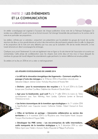 PARTIE 2 I LES ÉVÉNEMENTS
ET LA COMMUNICATION
Un atelier co-écologique est organisé à l’occasion de chaque publication d’une note de La Fabrique Ecologique. Ce
rendez-vous collaboratif, ouvert à tous et au format innovant, fait interagir l’ensemble des participants sur le contenu de la
note et en particulier ses propositions.
Les ateliers, rythmés par un animateur, comportent une présentation par le président du groupe de travail, de courtes
réactions de deux ou trois grands témoins et surtout des interventions des participants présents dans la salle. Le diagnostic
et les propositions de la note sont ainsi débattus par tous ceux qui le souhaitent. Afin de les rendre interactifs, un live
tweet retransmis en direct accompagne les échanges.
Quelques jours avant l’événement, la note est également mise en ligne sur le site internet de l’association et ouverte aux
commentaires. Cette phase de co-élaboration avec les citoyens dure entre deux et trois mois à l’issue desquels les
membres du groupe de travail intègrent les amendements jugés pertinents. La version définitive est ensuite publiée.
Six ateliers ont eu lieu en 2014 et ont su créer un réel engouement.
LES ATELIERS CO-ÉCOLOGIQUES DE L’ANNÉE 2014
« Le déﬁ de la rénovation énergétique des logements – Comment ampliﬁer le
passage à l’acte des ménages », le 10 février 2014 à l’Assemblée nationale avec
Sébastien Delpont, Jérôme Gatier, Nicholas Mouchnino et Nicolas Petit.
«  Déchets  : pour la reconnaissance des recyclats  », le 16 avril 2014 à la Gaîté
lyrique avec Dorothée Courilleau, Delphine Lévi Alvarès et Claude Solarz.
« Agir pour la biodiversité, quel outil ? », le 1er juillet 2014 à la mairie du 11ème
arrondissement avec Yann Wehrling, Henri Landes, Catherine Larrère et Bernard
Chevassus-au-Louis.
« Les leviers économiques de la transition agro-écologique », le 1er octobre 2014
à AgroParisTech avec Capucine Laurent, Catherine Golden, Hubert Garaud et Anne
Genin.
«  Villes et territoires en partage – L’économie collaborative au service des
territoires  », le 4 novembre 2014 à La REcyclerie avec Anne-Sophie Novel, Jacques-
François Marchandise et Hugues Sibille.
«  Développer les PME vertes – Les éco-entreprises de taille intermédiaire,
outils manquants de la transition écologique  », le 3 décembre 2014 au salon
Pollutec (Lyon) avec Frédéric Utzmann, Pauline Mispoulet et Philippe Prud’homme.
2.1 LES ATELIERS CO-ÉCOLOGIQUES	
11
 