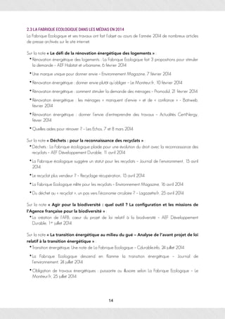 2.3 LA FABRIQUE ECOLOGIQUE DANS LES MÉDIAS EN 2014
La Fabrique Ecologique et ses travaux ont fait l’objet au cours de l’année 2014 de nombreux articles
de presse archivés sur le site internet.
Sur la note « Le déﬁ de la rénovation énergétique des logements » :
• Rénovation énergétique des logements : La Fabrique Ecologique fait 3 propositions pour stimuler
la demande – AEF Habitat et urbanisme, 6 février 2014
• Une marque unique pour donner envie – Environnement Magazine, 7 février 2014
• Rénovation énergétique : donner envie plutôt qu’obliger – Le Moniteur.fr, 10 février 2014
• Rénovation énergétique : comment stimuler la demande des ménages – Promodul, 21 février 2014
• Rénovation énergétique : les ménages « manquent d’envie » et de « confiance » - Batiweb,
février 2014
• Rénovation énergétique : donner l’envie d’entreprendre des travaux – Actualités CertiNergy,
févier 2014
• Quelles aides pour rénover ? – Les Echos, 7 et 8 mars 2014
Sur la note « Déchets : pour la reconnaissance des recyclats » :
•Déchets : La Fabrique écologique plaide pour une évolution du droit avec la reconnaissance des
recyclats – AEF Développement Durable, 11 avril 2014
•La Fabrique écologique suggère un statut pour les recyclats – Journal de l’environnment, 15 avril
2014
•Le recyclat plus vendeur ? – Recyclage récupération, 15 avril 2014
•La Fabrique Ecologique milite pour les recyclats – Environnement Magazine, 16 avril 2014
•Du déchet au « recyclat », un pas vers l’économie circulaire ? – Lagazette.fr, 25 avril 2014
Sur la note « Agir pour la biodiversité : quel outil ? La conﬁguration et les missions de
l’Agence française pour la biodiversité » :
•La création de l’AFB, cœur du projet de loi relatif à la biodiversité – AEF Développement
Durable, 1er juillet 2014
Sur la note « La transition énergétique au milieu du gué – Analyse de l’avant projet de loi
relatif à la transition énergétique » :
•Transition énergétique. Une note de La Fabrique Ecologique – Cdurable.info, 24 juillet 2014
•La Fabrique Ecologique descend en flamme la transition énergétique – Journal de
l’environnement, 24 juillet 2014
• Obligation de travaux énergétiques : puissante ou illusoire selon La Fabrique Ecologique – Le
Moniteur.fr, 25 juillet 2014
14
 