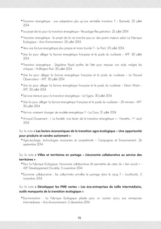 •Transition énergétique : une adaptation plus qu’une véritable transition ? – Batiweb, 25 juillet
2014
• Le projet de loi pour la transition énergétique – Recyclage Récupération, 25 juillet 2014
• Transition énergétique : le projet de loi ne tranche pas sur des points majeurs selon La Fabrique
Ecologique – Actu Environnement, 28 juillet 2014
• Vers une facture énergétique plus propre et moins lourde ? – Le Point, 29 juillet 2014
•Une loi pour alléger la facture énergétique française et le poids du nucléaire – AFP, 30 juillet
2014
• Transition énergétique : Ségolène Royal profite de l’été pour imposer son style, malgré les
critiques – Huffington Post, 30 juillet 2014
•Une loi pour alléger la facture énergétique française et le poids du nucléaire – Le Nouvel
Observateur - AFP, 30 juillet 2014
•Une loi pour alléger la facture énergétique française et le poids du nucléaire – Direct Matin -
AFP, 30 juillet 2014
•Service minimum pour la transition énergétique – Le Figaro, 30 juillet 2014
•Une loi pour alléger la facture énergétique française et le poids du nucléaire – 20 minutes - AFP,
30 juillet 2014
•Va-t-on vraiment changer de modèle énergétique ? – La Croix, 31 juillet 2014
• Arnaud Gossement : « La fiscalité, vrai levier de la transition énergétique » - Novethic, 1er août
2014
Sur la note « Les leviers économiques de la transition agro-écologique – Une opportunité
pour produire et vendre autrement » :
• Agro-écologie, technologies innovantes et compétitivité – Campagnes et Environnement, 26
septembre 2014
Sur la note « Villes et territoires en partage – L’économie collaborative au service des
territoires » :
• Pour la Fabrique Ecologique, l’économie collaborative dit permettre de créer du « lien social » -
AEF Développement Durable, 5 novembre 2014
• Economie collaborative : les collectivités ont-elles le partage dans le sang ? – Localtis.info, 5
novembre 2014
Sur la note « Développer les PME vertes – Les éco-entreprises de taille intermédiaire,
outils manquants de la transition écologique » :
• Eco-innovation : La Fabrique Ecologique plaide pour un soutien accru aux entreprises
intermédiaires – Actu-Environnement, 2 décembre 2014
15
 