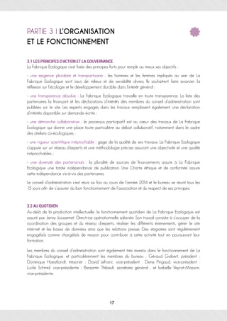 PARTIE 3 I L’ORGANISATION
ET LE FONCTIONNEMENT
3.1 LES PRINCIPES D’ACTION ET LA GOUVERNANCE
La Fabrique Ecologique s’est fixée des principes forts pour remplir au mieux ses objectifs :
- une exigence pluraliste et transpartisane : les hommes et les femmes impliqués au sein de La
Fabrique Ecologique sont issus de milieux et de sensibilité divers. Ils souhaitent faire avancer la
réflexion sur l’écologie et le développement durable dans l’intérêt général ;
- une transparence absolue : La Fabrique Ecologique travaille en toute transparence. La liste des
partenaires la finançant et les déclarations d'intérêts des membres du conseil d'administration sont
publiées sur le site. Les experts engagés dans les travaux remplissent également une déclaration
d'intérêts disponible sur demande écrite ;
- une démarche collaborative : le processus participatif est au cœur des travaux de La Fabrique
Ecologique qui donne une place toute particulière au débat collaboratif, notamment dans le cadre
des ateliers co-écologiques ;
- une rigueur scientifique irréprochable : gage de la qualité de ses travaux, La Fabrique Ecologique
s’appuie sur un réseau d’experts et une méthodologie précise assurant une objectivité et une qualité
irréprochables ;
- une diversité des partenariats : la pluralité de sources de financements assure à La Fabrique
Ecologique une totale indépendance de publication. Une Charte éthique et de conformité assure
cette indépendance vis-à-vis des partenaires.
Le conseil d’administration s’est réuni six fois au cours de l’année 2014 et le bureau se réunit tous les
15 jours afin de s’assurer du bon fonctionnement de l’association et du respect de ses principes.
3.2 AU QUOTIDIEN	
Au-delà de la production intellectuelle, le fonctionnement quotidien de La Fabrique Ecologique est
assuré par Jenny Joussemet, Directrice opérationnelle salariée. Son travail consiste à s’occuper de la
coordination des groupes et du réseau d’experts, réaliser les différents événements, gérer le site
internet et les bases de données ainsi que les relations presse. Des stagiaires sont régulièrement
engagé(e)s comme chargé(e)s de mission pour contribuer à cette activité tout en poursuivant leur
formation.
Les membres du conseil d’administration sont également très investis dans le fonctionnement de La
Fabrique Ecologique, et particulièrement les membres du bureau : Géraud Guibert, président ;
Dominique Hoestlandt, trésorier ; David Lefranc, vice-président ; Denis Pingaud, vice-président ;
Lucile Schmid, vice-présidente ; Benjamin Thibault, secrétaire général ; et Isabelle Veyrat-Masson,
vice-présidente.
17
 