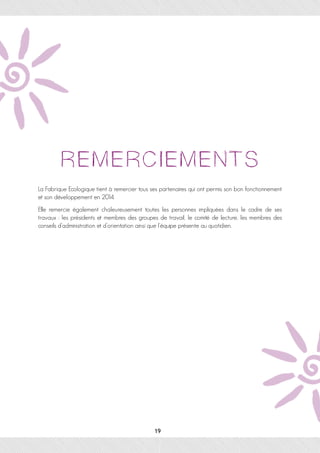 La Fabrique Ecologique tient à remercier tous ses partenaires qui ont permis son bon fonctionnement
et son développement en 2014.
Elle remercie également chaleureusement toutes les personnes impliquées dans le cadre de ses
travaux : les présidents et membres des groupes de travail, le comité de lecture, les membres des
conseils d’administration et d’orientation ainsi que l’équipe présente au quotidien.
 
19
 