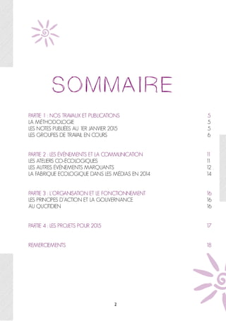  
PARTIE 1 : NOS TRAVAUX ET PUBLICATIONS 5
LA MÉTHODOLOGIE 5
LES NOTES PUBLIÉES AU 1ER JANVIER 2015 5
LES GROUPES DE TRAVAIL EN COURS 6
PARTIE 2 : LES ÉVÉNEMENTS ET LA COMMUNICATION 11
LES ATELIERS CO-ÉCOLOGIQUES 11
LES AUTRES ÉVÉNEMENTS MARQUANTS 12
LA FABRIQUE ECOLOGIQUE DANS LES MÉDIAS EN 2014 14
PARTIE 3 : L’ORGANISATION ET LE FONCTIONNEMENT 16
LES PRINCIPES D’ACTION ET LA GOUVERNANCE 16
AU QUOTIDIEN 16
PARTIE 4 : LES PROJETS POUR 2015 17
REMERCIEMENTS 18
2
 