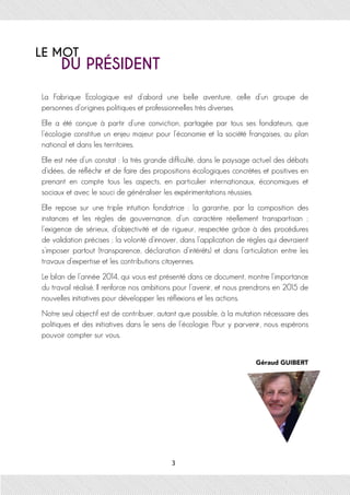 La Fabrique Ecologique est d’abord une belle aventure, celle d’un groupe de
personnes d’origines politiques et professionnelles très diverses.
Elle a été conçue à partir d’une conviction, partagée par tous ses fondateurs, que
l’écologie constitue un enjeu majeur pour l’économie et la société françaises, au plan
national et dans les territoires.
Elle est née d’un constat : la très grande difficulté, dans le paysage actuel des débats
d’idées, de réfléchir et de faire des propositions écologiques concrètes et positives en
prenant en compte tous les aspects, en particulier internationaux, économiques et
sociaux et avec le souci de généraliser les expérimentations réussies.
Elle repose sur une triple intuition fondatrice : la garantie, par la composition des
instances et les règles de gouvernance, d’un caractère réellement transpartisan ;
l’exigence de sérieux, d’objectivité et de rigueur, respectée grâce à des procédures
de validation précises ; la volonté d’innover, dans l’application de règles qui devraient
s’imposer partout (transparence, déclaration d’intérêts) et dans l’articulation entre les
travaux d’expertise et les contributions citoyennes.
Le bilan de l’année 2014, qui vous est présenté dans ce document, montre l’importance
du travail réalisé. Il renforce nos ambitions pour l’avenir, et nous prendrons en 2015 de
nouvelles initiatives pour développer les réflexions et les actions.
Notre seul objectif est de contribuer, autant que possible, à la mutation nécessaire des
politiques et des initiatives dans le sens de l’écologie. Pour y parvenir, nous espérons
pouvoir compter sur vous.
Géraud GUIBERT
 
LE MOT
DU PRÉSIDENT
3
 
