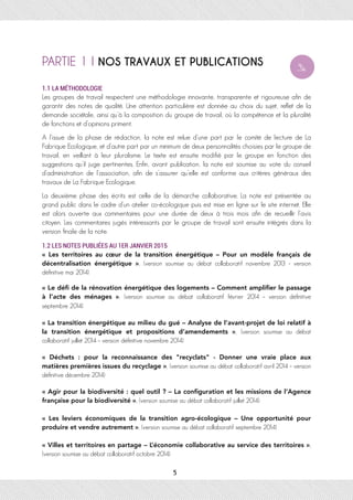 PARTIE 1 I NOS TRAVAUX ET PUBLICATIONS
1.1 LA MÉTHODOLOGIE
Les groupes de travail respectent une méthodologie innovante, transparente et rigoureuse afin de
garantir des notes de qualité. Une attention particulière est donnée au choix du sujet, reflet de la
demande sociétale, ainsi qu’à la composition du groupe de travail, où la compétence et la pluralité
de fonctions et d’opinions priment.
A l’issue de la phase de rédaction, la note est relue d’une part par le comité de lecture de La
Fabrique Ecologique, et d’autre part par un minimum de deux personnalités choisies par le groupe de
travail, en veillant à leur pluralisme. Le texte est ensuite modifié par le groupe en fonction des
suggestions qu’il juge pertinentes. Enfin, avant publication, la note est soumise au vote du conseil
d’administration de l’association, afin de s’assurer qu’elle est conforme aux critères généraux des
travaux de La Fabrique Ecologique.
La deuxième phase des écrits est celle de la démarche collaborative. La note est présentée au
grand public dans le cadre d’un atelier co-écologique puis est mise en ligne sur le site internet. Elle
est alors ouverte aux commentaires pour une durée de deux à trois mois afin de recueillir l’avis
citoyen. Les commentaires jugés intéressants par le groupe de travail sont ensuite intégrés dans la
version finale de la note.
1.2 LES NOTES PUBLIÉES AU 1ER JANVIER 2015
«  Les territoires au cœur de la transition énergétique – Pour un modèle français de
décentralisation énergétique  », (version soumise au débat collaboratif novembre 2013 - version
définitive mai 2014)
« Le déﬁ de la rénovation énergétique des logements – Comment ampliﬁer le passage
à l’acte des ménages  », (version soumise au débat collaboratif février 2014 – version définitive
septembre 2014)
« La transition énergétique au milieu du gué – Analyse de l’avant-projet de loi relatif à
la transition énergétique et propositions d’amendements », (version soumise au débat
collaboratif juillet 2014 – version définitive novembre 2014)
«  Déchets  : pour la reconnaissance des "recyclats" - Donner une vraie place aux
matières premières issues du recyclage », (version soumise au débat collaboratif avril 2014 – version
définitive décembre 2014)
« Agir pour la biodiversité : quel outil ? – La conﬁguration et les missions de l’Agence
française pour la biodiversité », (version soumise au débat collaboratif juillet 2014)
«  Les leviers économiques de la transition agro-écologique – Une opportunité pour
produire et vendre autrement », (version soumise au débat collaboratif septembre 2014)
« Villes et territoires en partage – L’économie collaborative au service des territoires »,
(version soumise au débat collaboratif octobre 2014)
5
 